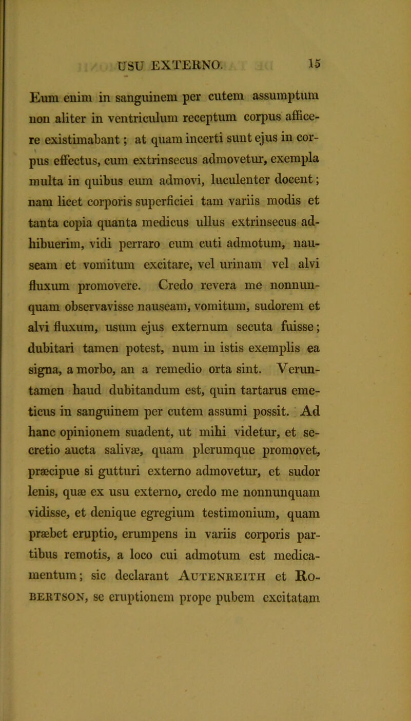 Eum enim in sanguinem per cutem assumptum non aliter in ventriculum receptum corpus affice- re existimabant; at quam incerti sunt ejus in cor- pus effectus, cum extrinsecus admovetur, exempla multa in quibus eum admovi, luculenter docent; nam licet corporis superficiei tam variis modis et tanta copia quanta medicus ullus extrinsecus ad- hibuerim, vidi perraro eum cuti admotum, nau- seam et vomitum excitare, vel urinam vel alvi fluxum promovere. Credo revera me nonnun- quam observavisse nauseam, vomitum, sudorem et alvi fluxum, usum ejus externum secuta fuisse; dubitari tamen potest, num in istis exemplis ea signa, a morbo, an a remedio orta sint. Verun- tamen haud dubitandum est, quin tartarus eme- ticus in sanguinem per cutem assumi possit. Ad hanc opinionem suadent, ut mihi videtur, et se- cretio aucta salivae, quam plerumque promovet, praecipue si gutturi externo admovetur, et sudor lenis, quae ex usu externo, credo me nonnunquam vidisse, et denique egregium testimonium, quam praebet eruptio, erumpens in variis corporis par- tibus remotis, a loco cui admotum est medica- mentum; sic declarant Autenreith et Ro- bertson, se eruptionem prope pubem excitatam