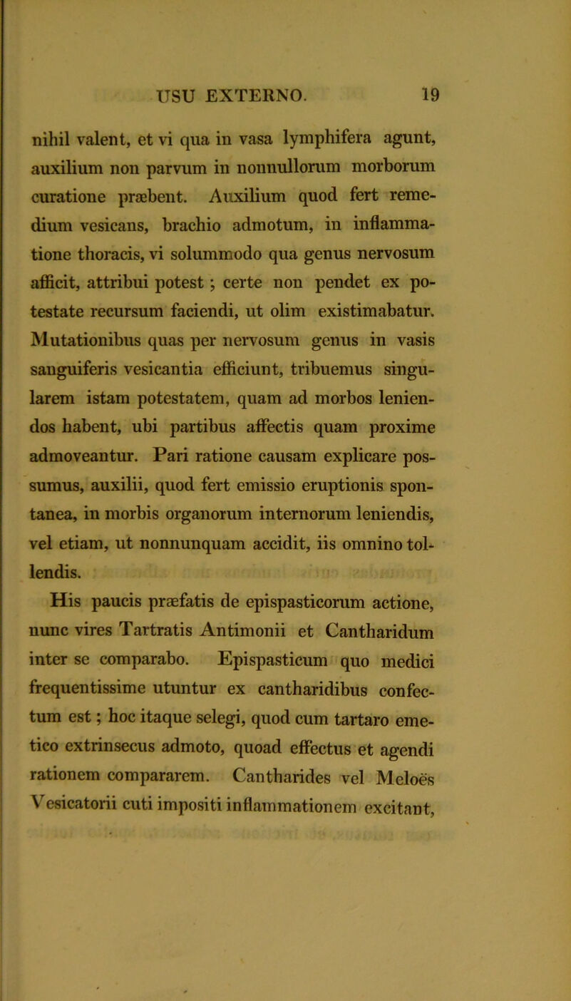 nihil valent, et vi qua in vasa lymphifera agunt, auxilium non parvum in nonnullorum morborum curatione praebent. Auxilium quod fert reme- dium vesicans, brachio admotum, in inflamma- tione thoracis, vi solummodo qua genus nervosum afficit, attribui potest ; certe non pendet ex po- testate recursum faciendi, ut olim existimabatur. Mutationibus quas per nervosum genus in vasis sanguiferis vesicantia efficiunt, tribuemus singu- larem istam potestatem, quam ad morbos lenien- dos habent, ubi partibus affectis quam proxime admoveantur. Pari ratione causam explicare pos- sumus, auxilii, quod fert emissio eruptionis spon- tanea, in morbis organorum internorum leniendis, vel etiam, ut nonnunquam accidit, iis omnino tol- lendis. His paucis praefatis de epispasticorum actione, nunc vires Tartratis Antimonii et Cantharidum inter se comparabo. Epispasticum quo medici frequentissime utuntur ex cantharidibus confec- tum est; hoc itaque selegi, quod cum tartaro eme- tico extrinsecus admoto, quoad effectus et agendi rationem compararem. Cantharides vel Meloes Vesicatorii cuti impositi inflammationem excitant,