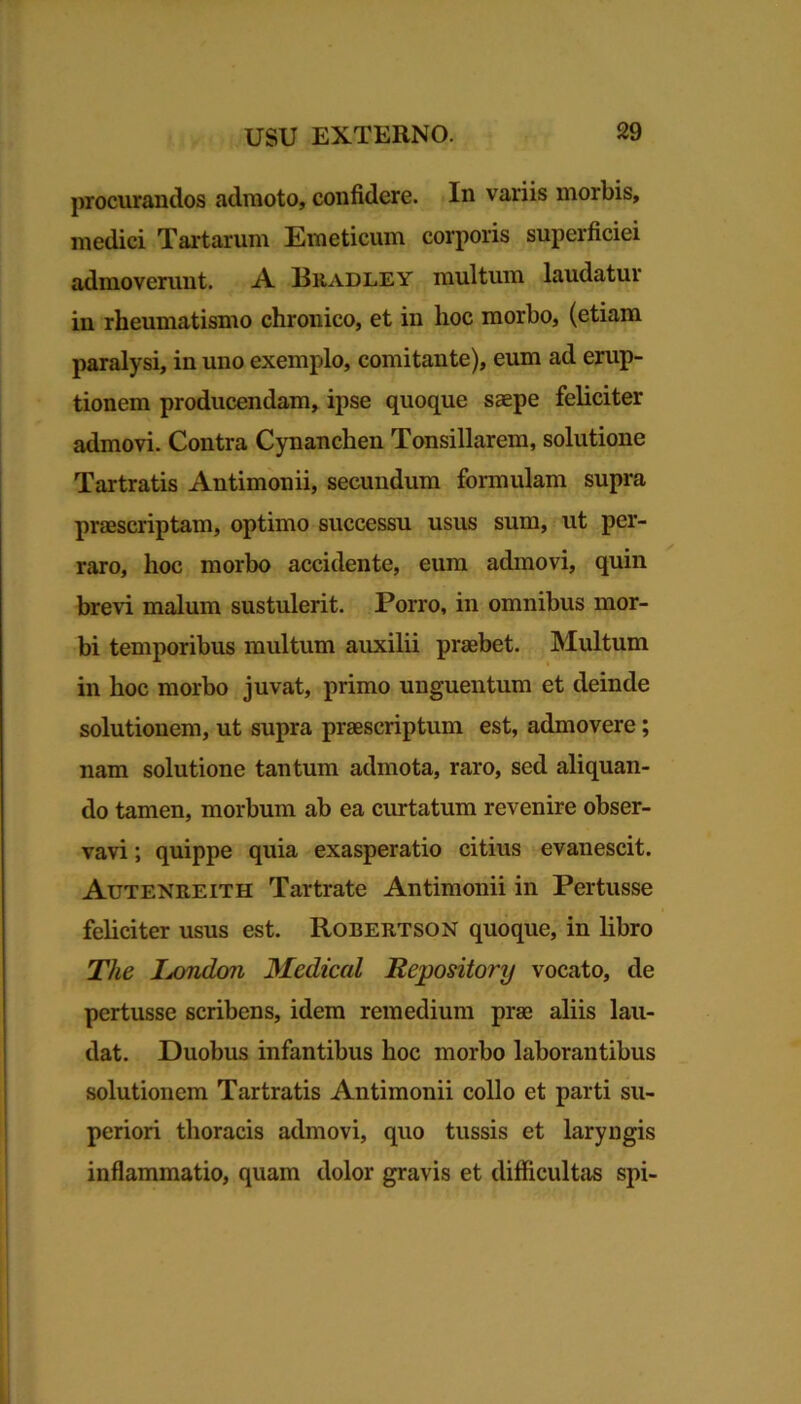 proclivandos admoto, confidere. In variis morbis, medici Tartarum Emeticum corporis superficiei admoverunt. A JBradley multum laudatur in rheumatismo chronico, et in hoc morbo, (etiam paralysi, in uno exemplo, comitante), eum ad erup- tionem producendam, ipse quoque saepe feliciter admovi. Contra Cynanchen Tonsillarem, solutione Tartratis Antimonii, secundum formulam supra praescriptam, optimo successu usus sum, ut per- raro, hoc morbo accidente, eum admovi, quin brevi malum sustulerit. Porro, in omnibus mor- bi temporibus multum auxilii praebet. Multum in hoc morbo juvat, primo unguentum et deinde solutionem, ut supra praescriptum est, admovere; nam solutione tantum admota, raro, sed aliquan- do tamen, morbum ab ea curtatum revenire obser- vavi ; quippe quia exasperatio citius evanescit. Autenreith Tartrate Antimonii in Pertusse feliciter usus est. Robertson quoque, in libro The Isondon Medical Repository vocato, de pertusse scribens, idem remedium prae aliis lau- dat. Duobus infantibus hoc morbo laborantibus solutionem Tartratis Antimonii collo et parti su- periori thoracis admovi, quo tussis et laryngis inflammatio, quam dolor gravis et difficultas spi-
