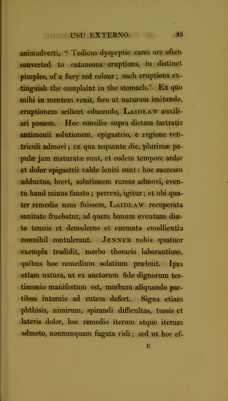 animadverti, “ Tedious dyspeptie cases are often converted to cutaneous eruptions, in distinet pimples, of a fiery red colour ; such eruptions ex- tinguisli the complaint in tlie stomach.” Ex quo mihi in mentem venit, fore ut naturam imitando, eruptionem scilicet educendo, Laidlaw auxili- ari possem. Hoc consilio supra dictam tartratis antimonii solutionem, epigastrio, e regione ven- triculi admovi; ex qua sequente die, plurimae pa- pulae jam maturatae sunt, et eodem tempore ardor et dolor epigastrii valde leniti sunt: hoc successu adductus, brevi, solutionem rursus admovi, even- tu haud minus fausto ; perrexi, igitur; et ubi qua- ter remedio usus fuissem, Laidlaw recuperata sanitate fruebatur, ad quem bonum eventum diae- ta tenuis et demulcens et enemata emollientia nonnihil contulerant. Jenneii nobis quatuor exempla tradidit, morbo thoracis laborantium, quibus hoc remedium solatium praebuit. Ipsa etiam natura, ut ex auctorum fide dignorum tes- timonio manifestum est, morbum aliquando par- tibus internis ad cutem defert. Signa etiam phthisis, nimirum, spirandi difficultas, tussis et lateris dolor, hoc remedio iterum atque iterum admoto, nonnunquam fugata vidi; sed ut hoc ef- E