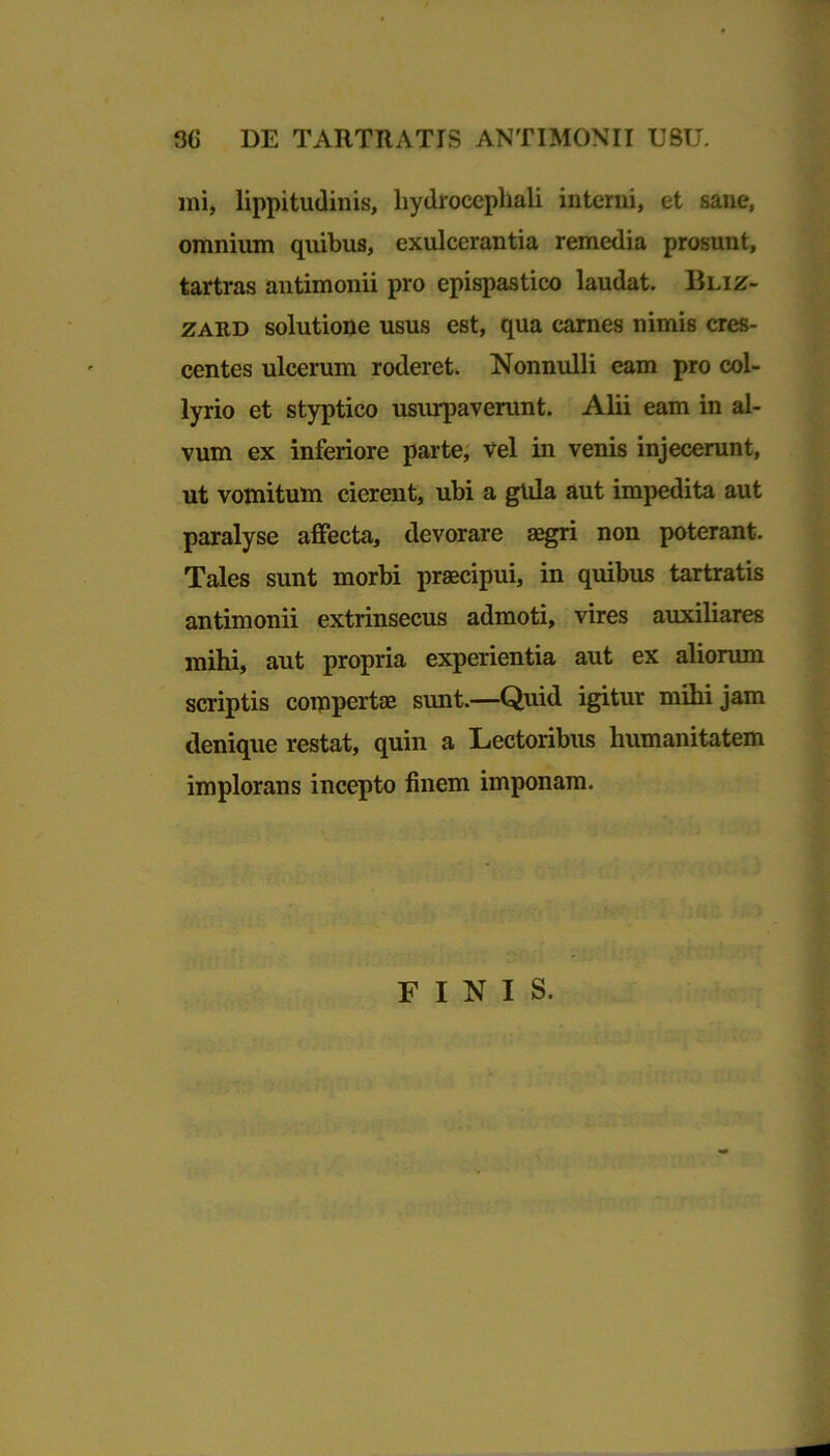 mi, lippitudinis, liydrocephali interni, et sane, omnium quibus, exulcerantia remedia prosunt, tartras antimonii pro epispastico laudat. Bliz- zard solutione usus est, qua carnes nimis cres- centes ulcerum roderet. Nonnulli eam pro col- lyrio et styptico usurpaverunt. Alii eam in al- vum ex inferiore parte, vel in venis injecerunt, ut vomitum cierent, ubi a gula aut impedita aut paralyse affecta, devorare aegri non poterant. Tales sunt morbi praecipui, in quibus tartratis antimonii extrinsecus admoti, vires auxiliares mihi, aut propria experientia aut ex aliorum scriptis compertae sunt.—Quid igitur mihi jam denique restat, quin a Lectoribus humanitatem implorans incepto finem imponam. FINIS.