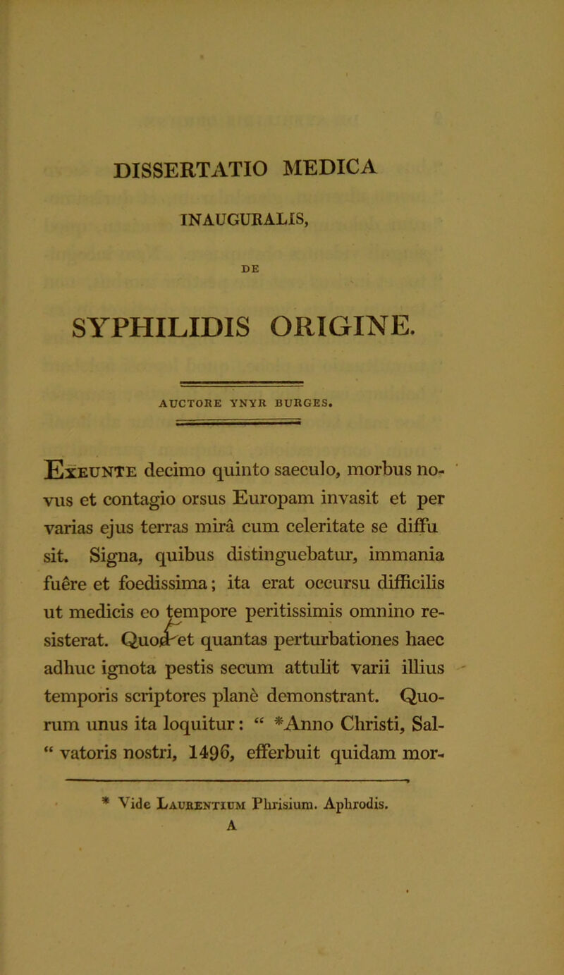 DISSERTATIO MEDICA INAUGURALIS, DE SYPHILIDIS ORIGINE. AUCTORE YNYR BURGES. Exeunte decimo quinto saeculo, morbus no- vus et contagio orsus Europam invasit et per varias ejus terras mira cum celeritate se diffu sit. Signa, quibus distinguebatur, immania fuere et foedissima; ita erat occursu difficilis ut medicis eo tempore peritissimis omnino re- sisterat. Quo/sret quantas perturbationes haec adhuc ignota pestis secum attulit varii illius temporis scriptores plane demonstrant. Quo- rum unus ita loquitur: “ *Anno Christi, Sal- “ vatoris nostri, 1496, efferbuit quidam mor- * Vide Laurentium Rhrisium. Aphrodis. A