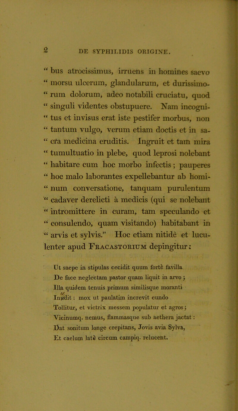 “ bus atrocissimus, irruens in homines saevo “ morsu ulcerum, glandularum, et durissimo- “ rum dolorum, adeo notabili cruciatu, quod “ singuli videntes obstupuere. Nam incogni- “ tus et invisus erat iste pestifer morbus, non <c tantum vulgo, verum etiam doctis et in sa- “ ci'a medicina eruditis. Ingruit et tam mira “ tumultuatio in plebe, quod leprosi nolebant “ habitare cum hoc morbo infectis ; pauperes “ hoc malo laborantes expellebantur ab homi- “ num conversatione, tanquam purulentum “ cadaver derelicti a medicis (qui se nolebant “ intromittere in curam, tam speculando et “ consulendo, quam visitando) habitabant in “ arvis et sylvis.” Hoc etiam nitide et lucu- lenter apud Fracastomum depingitur; Ut saepe in stipulas cecidit quum forte favilla De face neglectam pastor quam liquit in arvo j Illa quidem tenuis primum similisque moranti Inpdit: mox ut paulatim increvit eundo Tollitur, et victrix messem populatur et agros 5 Vicinumq. nemus, flammasque sub aethera jactat: Dat sonitum longe crepitans, Jovis avia Sylva, Et caelum late circum campiq. relucent.