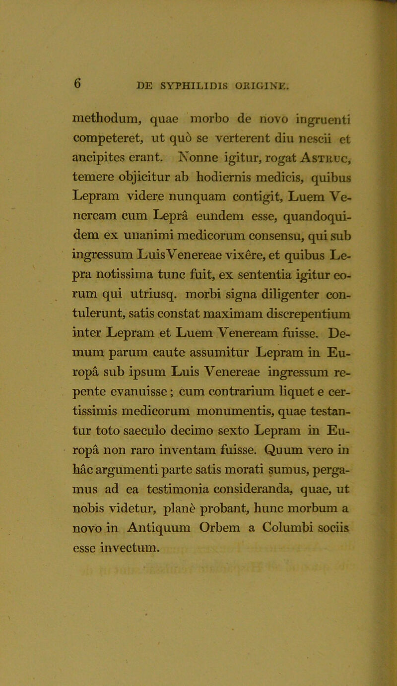 methodum, quae morbo de novo ingruenti competeret, ut quo se verterent diu nescii et ancipites erant. Nonne igitur, rogat Astrlc, temere objicitur ab hodiernis medicis, quibus Lepram videre nunquam contigit. Luem Ve- neream cum Lepra eundem esse, quandoqui- dem ex unanimi medicorum consensu, qui sub ingressum Luis Venereae vixere, et quibus Le- pra notissima tunc fuit, ex sententia igitur eo- rum qui utriusq. morbi signa diligenter con- tulerunt, satis constat maximam discrepentium inter Lepram et Luem Veneream fuisse. De- mum parum caute assumitur Lepram in Eu- ropa sub ipsum Luis Venereae ingressum re- pente evanuisse; cum contrarium liquet e cer- tissimis medicorum monumentis, quae testan- tur toto saeculo decimo sexto Lepram in Eu- ropa non raro inventam fuisse. Quum vero in hac argumenti parte satis morati sumus, perga- mus ad ea testimonia consideranda, quae, ut nobis videtur, plane probant, hunc morbum a novo in Antiquum Orbem a Columbi sociis esse invectum.