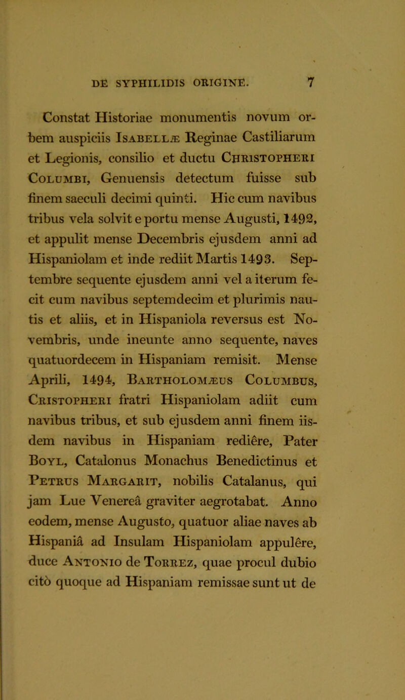 Constat Historiae monumentis novum or- bem auspiciis Isabell;e Reginae Castiliarum et Legionis, consilio et ductu Christopheri Columbi, Genuensis detectum fuisse sub finem saeculi decimi quinti. Hic cum navibus tribus vela solvit e portu mense Augusti, 1492, et appulit mense Decembris ejusdem anni ad Hispaniolam et inde rediit Martis 1493. Sep- tembre sequente ejusdem anni vel a iterum fe- cit cum navibus septemdecim et plurimis nau- tis et aliis, et in Hispaniola reversus est No- vembris, unde ineunte anno sequente, naves quatuordecem in Hispaniam remisit. Mense Aprili, 1494, Bartholom^eus Columbus, Cristopheri fratri Hispaniolam adiit cum navibus tribus, et sub ejusdem anni finem iis- dem navibus in Hispaniam rediere, Pater Boyl, Catalonus Monachus Benedictinus et Petrus Margarit, nobilis Catalanus, qui jam Lue Venerea graviter aegrotabat. Anno eodem, mense Augusto, quatuor aliae naves ab Hispania ad Insulam Hispaniolam appulere, duce Antonio de Torrez, quae procul dubio citb quoque ad Hispaniam remissae sunt ut de