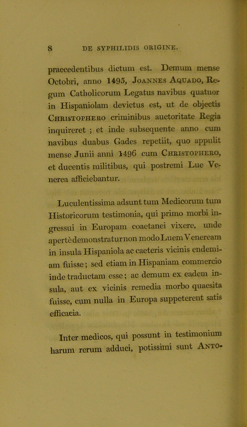 praecedentibus dictum est. Demum mense Octobri, anno 1495, Joannes Aquado, Re- gum Catholicorum Legatus navibus quatuor in Hispaniolam devictus est, ut de objectis Christophero criminibus auctoritate Regia inquireret ; et inde subsequente anno cum navibus duabus Gades repetiit, quo appulit mense Junii anni 1496 cum Christopheuo, et ducentis militibus, qui postremi Lue Ve- nerea afficiebantur. Luculentissima adsunt tum Medicorum tum Historicorum testimonia, qui primo morbi in- gressui in Europam coaetanei vixere, unde aperte demonstratur non modo Luem V eneieam in insula Hispaniola ac caeteris vicinis endemi- am fuisse; sed etiam in Hispaniam commercio inde traductam esse; ac demum ex eadem in- sula, aut ex vicinis remedia morbo quaesita fuisse, cum nulla in Europa suppeterent satis efficaeia. Inter medicos, qui possunt in testimonium liarum rerum adduci, potissimi sunt Anto-