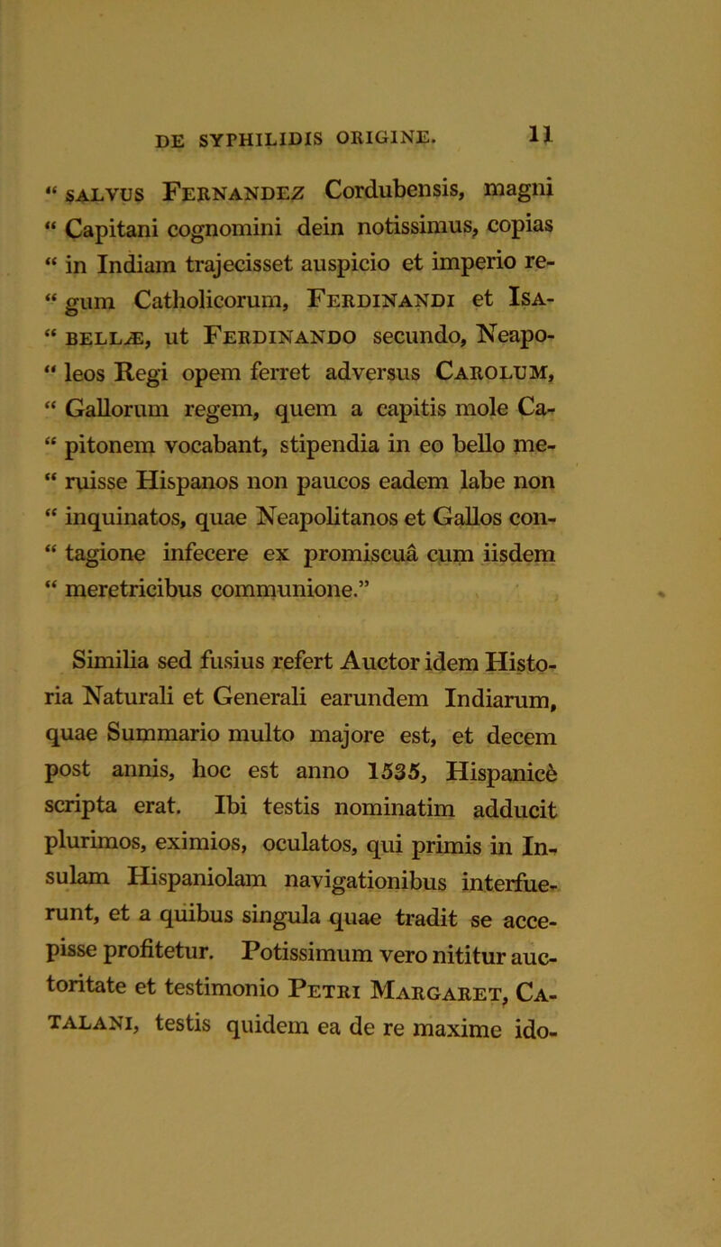 « salvus Fernandez Cordubensis, magni “ Capitani cognomini dein notissimus, copias “ in Indiam trajecisset auspicio et imperio re- “ gum Catholicorum, Ferdinandi et Isa- “ bellae, ut Ferdinando secundo, Neapo- “ leos Regi opem ferret adversus Carolum, “ Gallorum regem, quem a capitis mole Ca- “ pitonem vocabant, stipendia in eo bello me- “ ruisse Hispanos non paucos eadem labe non “ inquinatos, quae Neapolitanos et Gallos con- “ tagione infecere ex promiscua cum iisdem “ meretricibus communione.” Similia sed fusius refert Auctor idem Histo- ria Naturali et Generali earundem Indiarum, quae Summario multo majore est, et decem post annis, hoc est anno 1535, Hispanici scripta erat. Ibi testis nominatim adducit plurimos, eximios, oculatos, qui primis in In- sulam Hispaniolam navigationibus interfue- runt, et a quibus singula quae tradit se acce- pisse profitetur. Potissimum vero nititur auc- toritate et testimonio Petri Margaret, Ca- talani, testis quidem ea de re maxime ido-