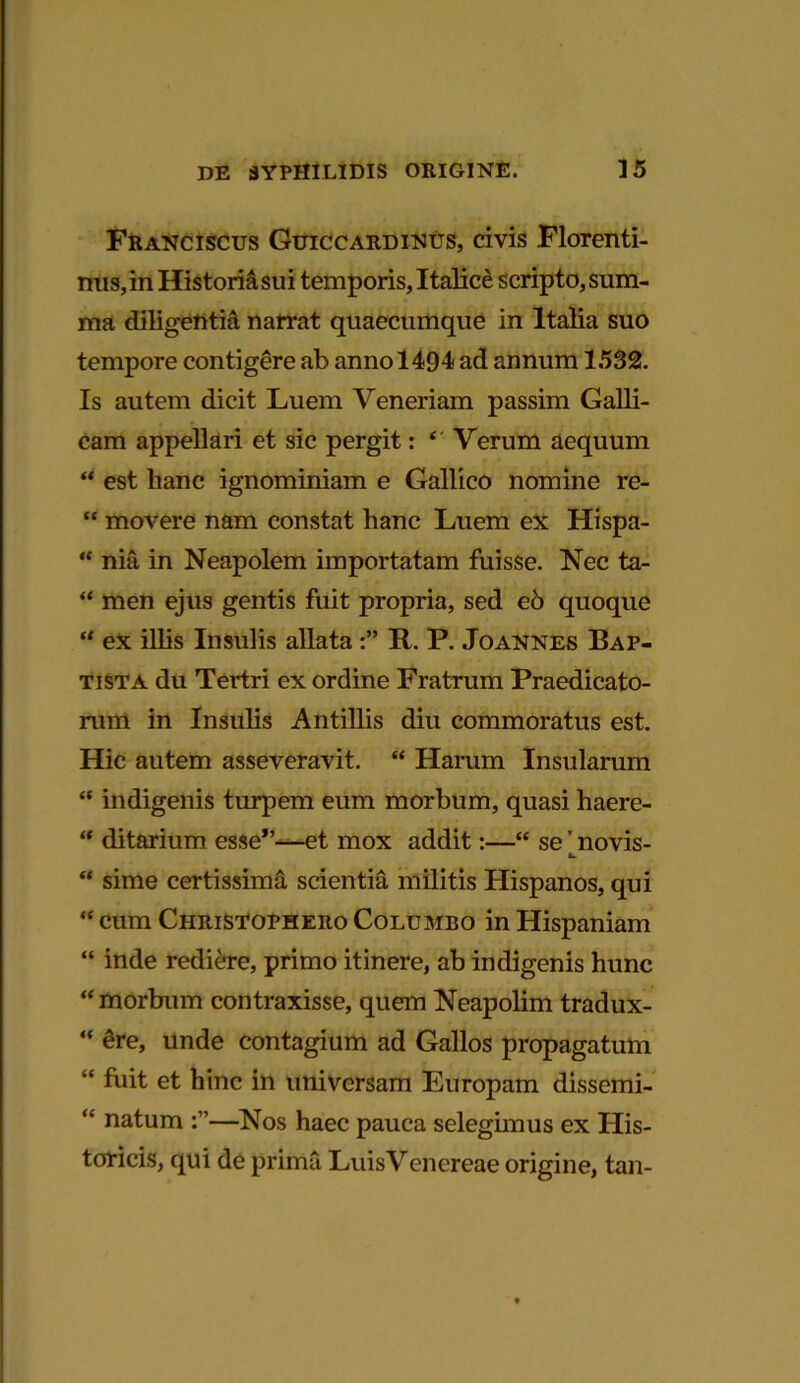 Franciscus Guiccardinus, civis .Florenti- nus, in Historia sui temporis, Italice scripto, sum- ma diligentia narrat quaecumque in Italia suo tempore contigere ab anno 1494 ad annum 1532. Is autem dicit Luem Veneriam passim Galli- cam appellari et sic pergit: ‘ Verum aequum “ est hanc ignominiam e Gallico nomine re- “ movere nam constat hanc Luem ex Hispa- “ nia in Neapolem importatam fuisse. Nec ta- “ men ejus gentis fuit propria, sed eo quoque “ ex illis Insulis allata R. P. Joannes Bap- tista du Tertri ex ordine Fratrum Praedicato- rum in Insulis Antillis diu commoratus est. Hic autem asseveravit. “ Harum Insularum “ indigenis turpem eum morbum, quasi haere- “ ditarium esse*’—et mox addit:—“ se' novis- b. “ sime certissima scientia militis Hispanos, qui “ cum Christophero Columbo in Hispaniam “ inde rediere, primo itinere, ab indigenis hunc “ morbum contraxisse, quem Neapolim tradux- “ 6re, unde contagium ad Gallos propagatum “ fnit et hinc in universam Europam dissemi- “ natum —Nos haec pauca selegimus ex His- toricis, qui de prima LuisVeiiereae origine, tan-