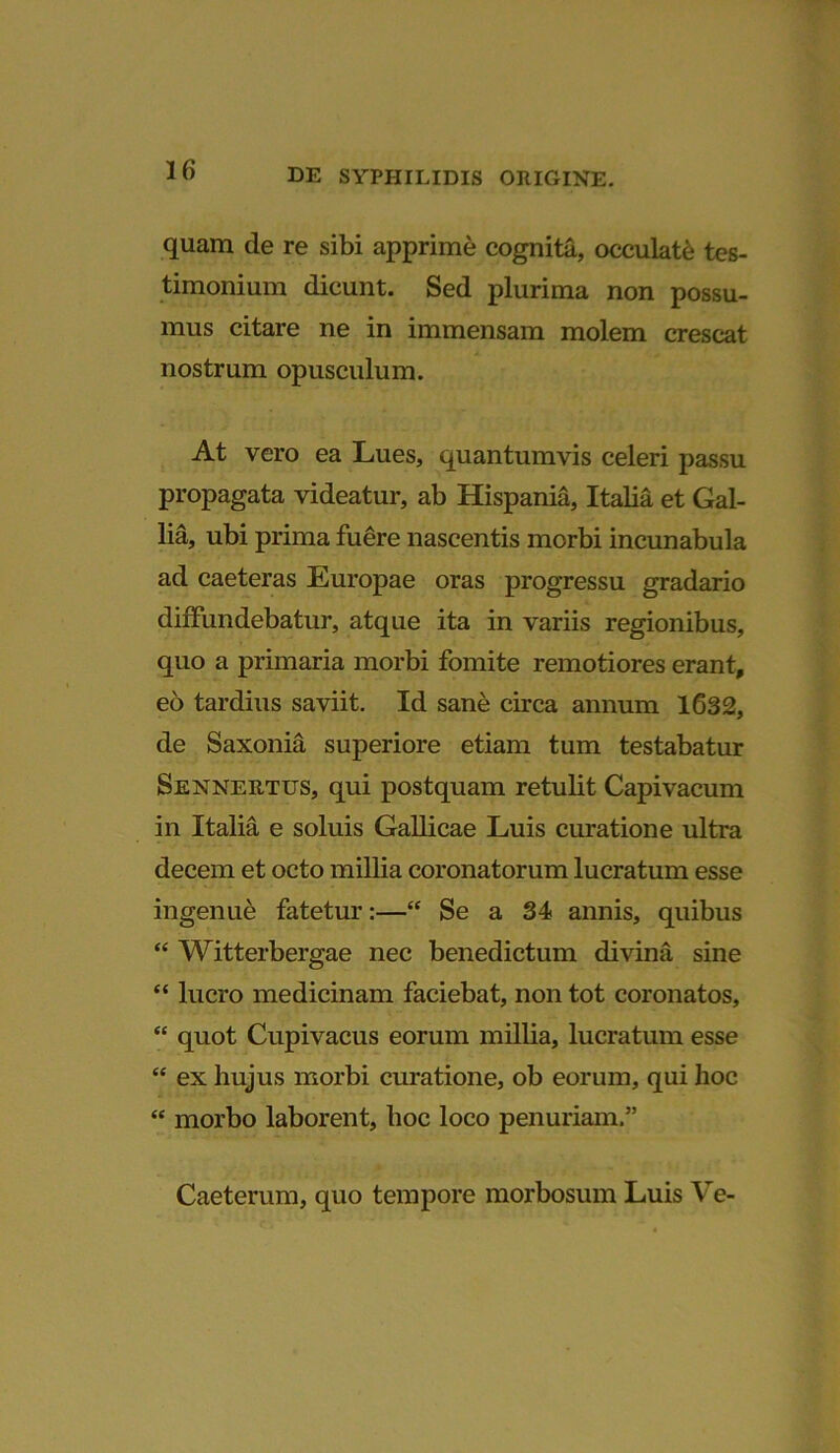 quam de re sibi apprime cognita, occulate tes- timonium dicunt. Sed plurima non possu- mus citare ne in immensam molem crescat nostrum opusculum. At vero ea Lues, quantumvis celeri passu propagata videatur, ab Hispania, Italia et Gal- lia, ubi prima fuere nascentis morbi incunabula ad caeteras Europae oras progressu gradario diffundebatur, atque ita in variis regionibus, quo a primaria morbi fomite remotiores erant, eo tardius saviit. Id sane circa annum 1632, de Saxonia superiore etiam tum testabatur Sennertus, qui postquam retulit Capivacum in Italia e soluis Gallicae Luis curatione ultra decem et octo millia coronatorum lucratum esse ingenue fatetur:—“ Se a 34 annis, quibus “ Witterbergae nec benedictum divina sine “ lucro medicinam faciebat, non tot coronatos, “ quot Cupivacus eorum millia, lucratum esse “ ex hujus morbi curatione, ob eorum, qui hoc “ morbo laborent, hoc loco penuriam.” Caeterum, quo tempore morbosum Luis Ve-