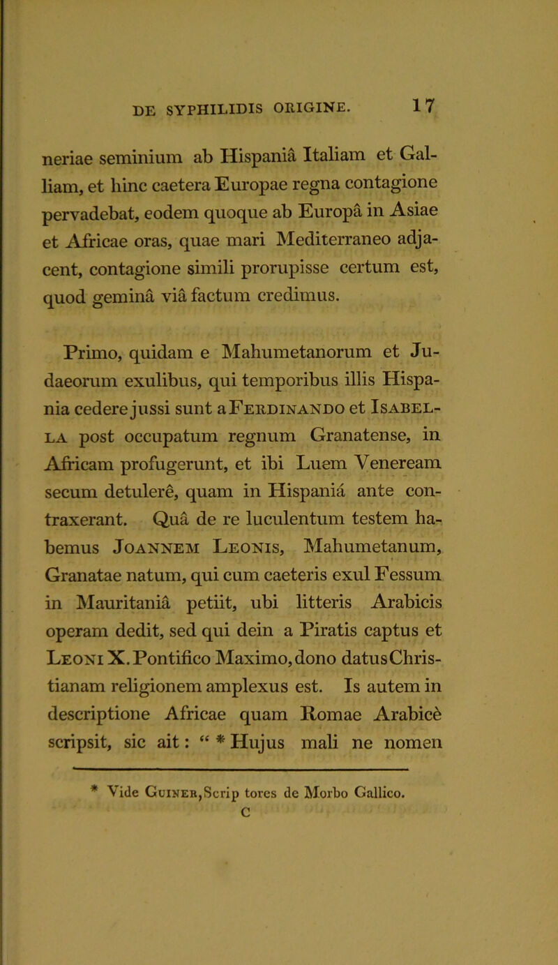 neriae seminium ab Hispania Italiam et Gal- liam, et hinc caetera Europae regna contagione pervadebat, eodem quoque ab Europa in Asiae et Africae oras, quae mari Mediterraneo adja- cent, contagione simili prorupisse certum est, quod gemina via factum credimus. Primo, quidam e Mahumetanorum et Ju- daeorum exulibus, qui temporibus illis Hispa- nia cederejussi sunt aFERDiNANDO et Isabel- la post occupatum regnum Granatense, in Africam profugerunt, et ibi Luem Veneream secum detulere, quam in Hispania ante con- traxerant. Qua de re luculentum testem ha- bemus Joannem Leonis, Mahumetanum, Granatae natum, qui cum caeteris exui Fessum in Mauritania petiit, ubi litteris Arabicis operam dedit, sed qui dein a Piratis captus et Leoni X.Pontifico Maximo, dono datus Chris- tianam religionem amplexus est. Is autem in descriptione Africae quam Romae Arabici scripsit, sic ait: “ * Hujus mali ne nomen * Vide GuiNEB,Scrip torcs de Morbo Gallico. C