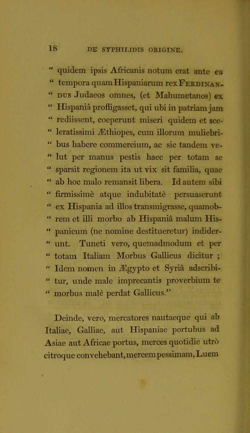 “ quidem ipsis Africanis notum erat ante ea “ tempora quamHispaniarum rexFERDiNAN- <e dus Judaeos omnes, (et Mahumetanos) ex “ Hispania profligasset, qui ubi in patriam jam “ rediissent, coeperunt miseri quidem et sce- “ leratissimi iEthiopes, cum illorum muliebri- “ bus liabere commercium, ac sic tandem ve- “ lut per manus pestis haec per totam se “ sparsit regionem ita ut vix sit famiba, quae “ ab hoc malo remansit libera. Id autem sibi “ firmissimi atque indubitati persuaserunt “ ex Hispania ad illos transmigrasse, quamob- “ rem et illi morbo ab Hispania malum His- “ panicum (ne nomine destitueretur) indider- “ unt. Tuneti vero, quemadmodum et per “ totam Italiam Morbus Gallicus dicitur ; “ Idem nomen in JEgypto et Syria adscribi- “ tur, unde male imprecantis proverbium te “ morbus male perdat Gallicus.5’ Deinde, vero, mercatores nautaeque qui ab Italiae, Galliae, aut Hispaniae portubus ad Asiae aut Africae portus, merces quotidie utrb citroque convehebant, mercem pessimam, Luem