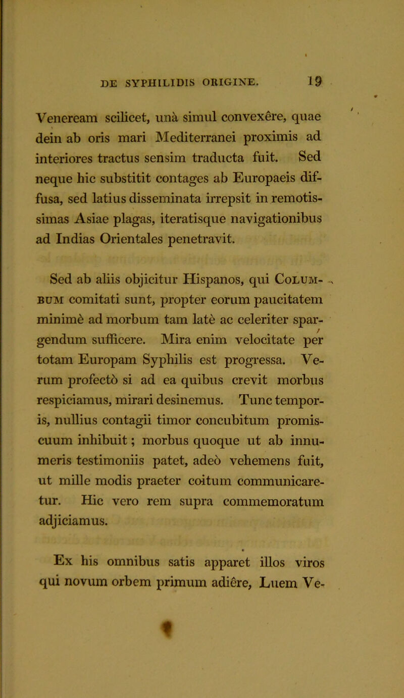 Veneream scilicet, una simul convexere, quae dein ab oris mari Mediterranei proximis ad interiores tractus sensim traducta fuit. Sed neque hic substitit contages ab Europaeis dif- fusa, sed latius disseminata irrepsit in remotis- simas Asiae plagas, iteratisque navigationibus ad Indias Orientales penetravit. Sed ab aliis objicitur Hispanos, qui Colum- ^ bum comitati sunt, propter eorum paucitatem minimi ad morbum tam late ac celeriter spar- / gendum sufficere. Mira enim velocitate per totam Europam Syphilis est progressa. Ve- rum profecto si ad ea quibus crevit morbus respiciamus, mirari desinemus. Tunc tempor- is, nullius contagii timor concubitum promis- cuum inhibuit; morbus quoque ut ab innu- meris testimoniis patet, adeo vehemens fuit, ut mille modis praeter coitum communicare- tur. Hic vero rem supra commemoratum adjiciamus. Ex his omnibus satis apparet illos viros qui novum orbem primum adiere, Luem Ve- t