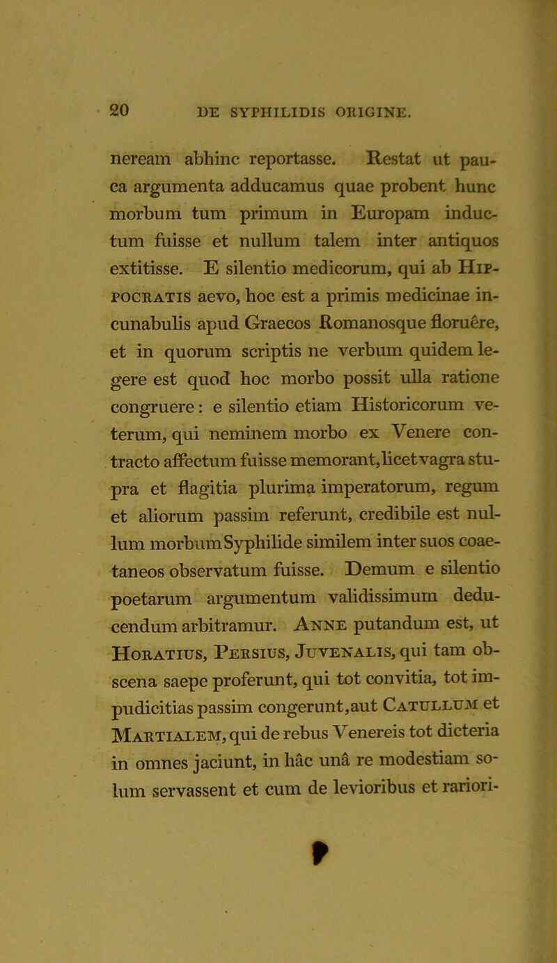 neream abhinc reportasse. Restat ut pau- ca argumenta adducamus quae probent hunc morbum tum primum in Europam induc- tum fuisse et nullum talem inter antiquos extitisse. E silentio medicorum, qui ab Hip- pocratis aevo, hoc est a primis medicinae in- cunabulis apud Graecos Romanosque floruere, et in quorum scriptis ne verbum quidem le- gere est quod hoc morbo possit ulla ratione congruere: e silentio etiam Historicorum ve- terum, qui neminem morbo ex Venere con- tracto affectum fuisse memorant,licet vagra stu- pra et flagitia plurima imperatorum, regum et aliorum passim referunt, credibile est nul- lum morbum Syphilide similem inter suos coae- taneos observatum fuisse. Demum e silentio poetarum argumentum validissimum dedu- cendum arbitramur. Anne putandum est, ut Horatius, Persius, Juvenalis, qui tam ob- scena saepe proferunt, qui tot convitia, tot im- pudicitias passim congerunt,aut Catullum et Martialem, qui de rebus Venereis tot dicteria in omnes jaciunt, in hac una re modestiam so- lum servassent et cum de levioribus et rariori- f