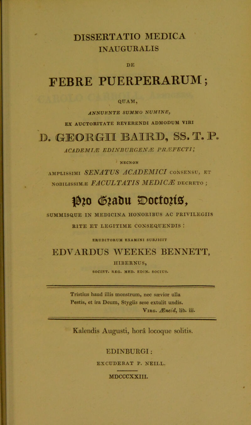 INAUGURALIS DE FEBRE PUERPERARUM; QUAM, ANNUENTE SUMMO NUMINE, EX AUCTORITATE REVERENDI ADMODUM VIRI B. GEORGU BAIRB, SS. T. P. ACADEMIA! EDINB URGE NAi PRAEFECTI\ 1 NECNON amplissimi SENATUS ACADEMICI consensu, et nobilissimae FACULTATIS MEDICJE decreto ; |&?o (©jatm SDoctoRs, SUMMISQUE IN MEDICINA HONORIBUS AC PRIVILEGIIS RITE ET LEGITIME CONSEQUENDIS : ERUDITORUM EXAMINI SUBJICIT EDVARDUS WEEKES BENNETT, HIBERNUS, SOCIET. REG. MED. EDIN. SOCIUS. Tristius haud illis monstrum, nec saevior ulla Pestis, et ira Deum, Stygiis sese extulit undis. Vjrg. AEneid, lib. iii. Kalendis Augusti, hora locoque solitis. EDINBURGI: EXCUDEBAT P. NEII.L. MDCCCXXIII.