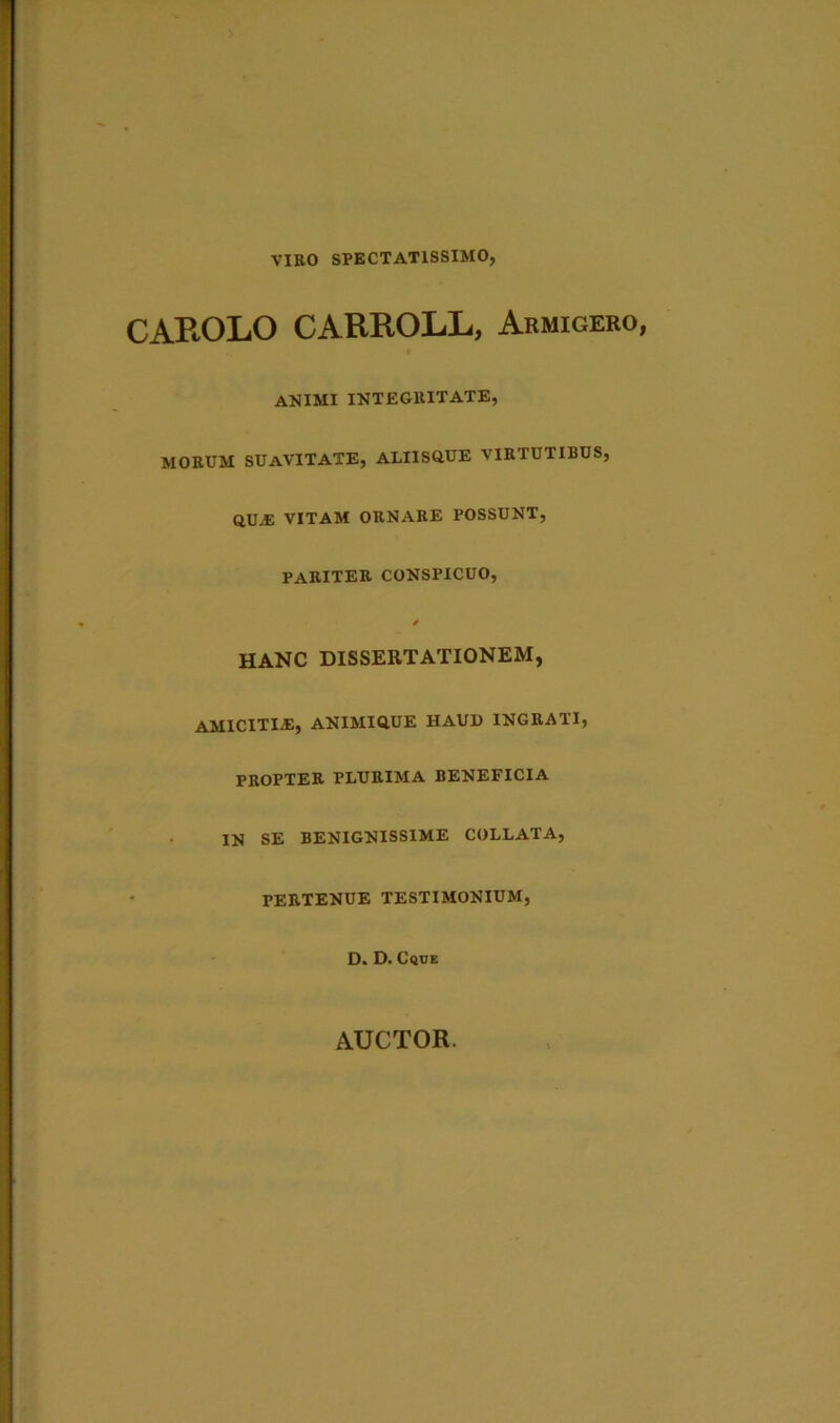 VIRO SPECTATISSIMO, CAPtOLO CARROLL, Armigero, animi integritate, MORUM SUAVITATE, ALIISQUE VIRTUTIBUS, QUJE VITAM ORNARE POSSUNT, PARITER CONSPICUO, * HANC DISSERTATIONEM, AMICITIiE, ANIMIQUE HAUD INGRATI, PROPTER TLURIMA BENEFICIA IN SE BENIGNISSIME COLLATA, PERTENUE TESTIMONIUM, D. D. Cque AUCTOR.