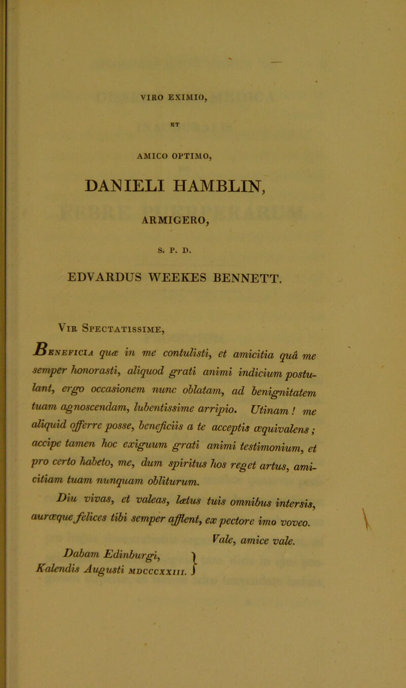 VIRO EXIMIO, KT AMICO OPTIMO, DANIELI HAMBLIN, ARMIGERO, S. P. D. EDVARDUS WEEKES BENNETT. Vir Spectatissime, Beneficia qiix m me contulisti, ct amicitia quci me semper honorasti, aliquod grati animi indicium postu- lant, a go occasionem nunc oblatam, ad benignitatem tuam agnoscendam, lubentissime arripio. Utinam ! me aliquid offerre posse, beneficiis a te acceptis oequivalens ; accipe tamen hoc exiguum grati animi testimonium, et pro certo habeto, me, dum spiritus hos reget artus, ami- citiam tuam nunquam obliturum. Diu vivas, et valeas, latus tuis omnibus intersis, auraeque felices tibi semper afflent, ex pectore imo voveo. Vale, amice vale. Dabam Edinburgi, 1 Kalendis Augusti mdcccxxiii. J