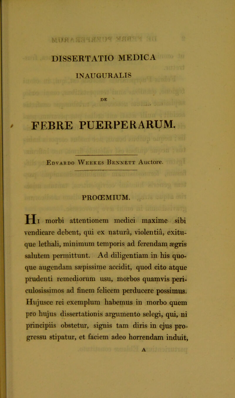 '>r/: r NVtffl h '.i.uT DISSERTATIO MEDICA IN AUGURALIS DE / FEBRE PUERPERARUM. Edvardo Wkekes Bennett Auctore. PRCKEMIUM. Hi morbi attentionem medici maxime sibi vendicare debent, qui ex natura, violentia, exitu- que lethali, minimum temporis ad ferendam aegris salutem permittunt. Ad diligentiam in his quo- que augendam saepissime accidit, quod cito atque prudenti remediorum usu, morbos quamvis peri- culosissimos ad finem felicem perducere possimus. Hujusce rei exemplum habemus in morbo quem pro hujus dissertationis argumento selegi, qui, ni principiis obstetur, signis tam diris in ejus pro- gressu stipatur, et faciem adeo horrendam induit, A