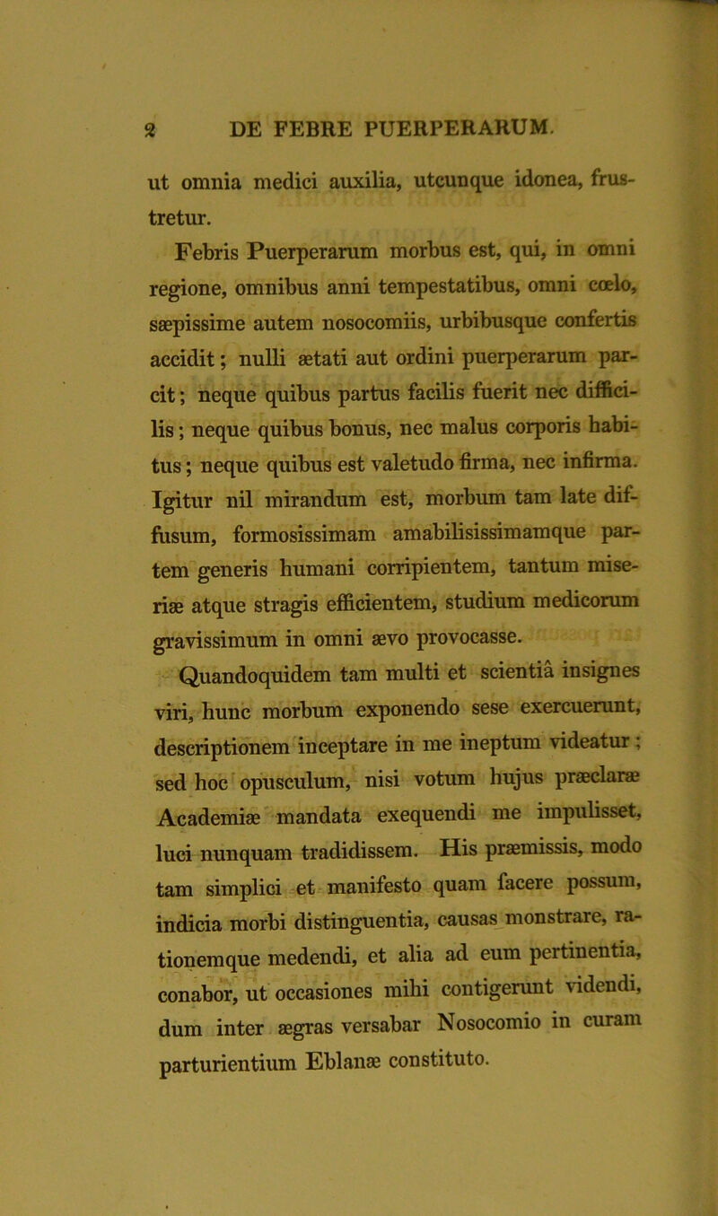 ut omnia medici auxilia, utcunque idonea, frus- tretur. Febris Puerperarum morbus est, qui, in omni regione, omnibus anni tempestatibus, omni coelo, saepissime autem nosocomiis, urbibusque confertis accidit; nulli aetati aut ordini puerperarum par- cit ; neque quibus partus facilis fuerit nec diffici- lis ; neque quibus bonus, nec malus corporis habi- tus ; neque quibus est valetudo firma, nec infirma. Igitur nil mirandum est, morbum tam late dif- fusum, formosissimam amabilisissimamque par- tem generis humani corripientem, tantum mise- riae atque stragis efficientem, studium medicorum gravissimum in omni aevo provocasse. Quandoquidem tam multi et scientia insignes viri, hunc morbum exponendo sese exercuerunt, descriptionem inceptare in me ineptum videatur ; sed hoc opusculum, nisi votum hujus praeclara Academia mandata exequendi me impulisset, luci nunquam tradidissem. His pramissis, modo tam simplici et manifesto quam facere possum, indicia morbi distinguentia, causas monstrare, la- tionem que medendi, et alia ad eum pertinentia, conabor, ut occasiones mihi contigerunt videndi, dum inter agras versabar Nosocomio in curam parturientium Eblana constituto.