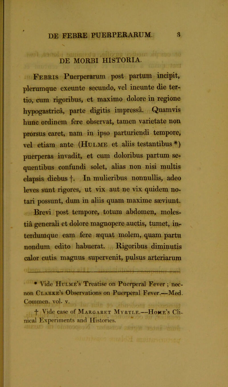 v. DE MORBI HISTORIA. Febris Puerperarum post partum incipit, plerumque exeunte secundo, vel ineunte die ter- tio, cum rigoribus, et maximo dolore in regione hypogastrica, parte digitis impressa. Quamvis hunc ordinem fere observat, tamen varietate non prorsus caret, nam in ipso parturiendi tempore, vel etiam ante (Hulme et aliis testantibus *) puerperas invadit, et cum doloribus partum se- quentibus confundi solet, alias non nisi multis elapsis diebus f. In mulieribus nonnullis, adeo leves sunt rigores, ut vix aut ne vix quidem no- tari possunt, dum in aliis quam maxime saeviunt. Brevi post tempore, totum abdomen, moles- tia generali et dolore magnopere auctis, tumet, in- terdumque eam fere aequat molem, quam partu nondum edito habuerat. Rigoribus diminutis calor cutis magnus supervenit, pulsus arteriarum * Vide Hclme’s Treatise on Puerperal Fever; nec- non Clakke’s Observations on Puerperal Fever.—Med. Commen. vol. v. -f* Vide case of Margaret Myrtle.—Home’s Cli- nical Experiments and Histories.