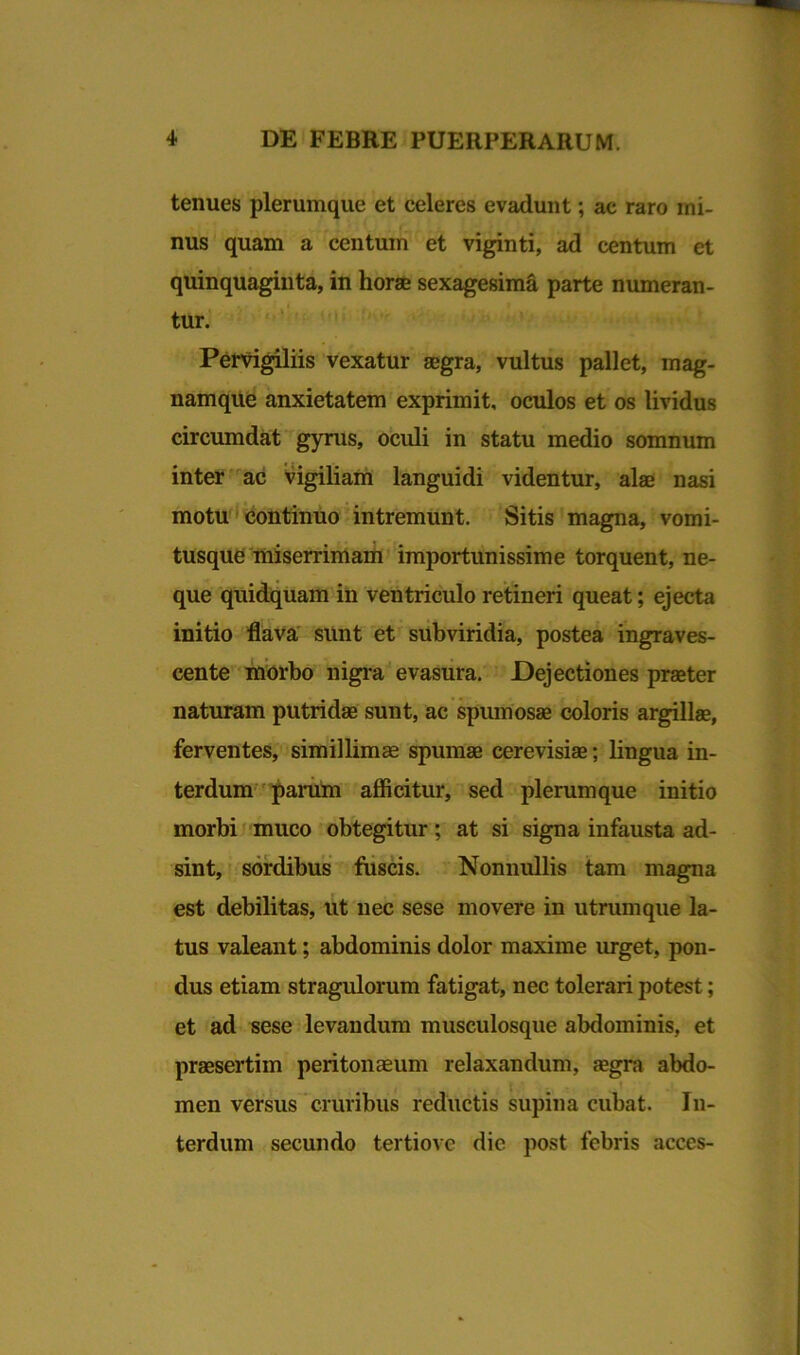 tenues plerumque et celeres evadunt; ac raro mi- nus quam a centum et viginti, ad centum et quinquaginta, in horae sexagesima parte numeran- tur. Pervigiliis vexatur aegra, vultus pallet, mag- namque anxietatem exprimit, oculos et os lividus circumdat gyrus, oculi in statu medio somnum inter ac vigiliam languidi videntur, alae nasi motu continuo intremunt. Sitis magna, vomi- tusque miserrimam importunissime torquent, ne- que quidquam in ventriculo retineri queat; ejecta initio flava sunt et subviridia, postea ingraves- cente morbo nigfa evasura. Dejectiones praeter naturam putridae sunt, ac spumosae coloris argillae, ferventes, simillimae spumae cerevisiae; lingua in- terdum param afficitur, sed plerumque initio morbi muco obtegitur; at si signa infausta ad- sint, sordibus fuscis. Nonnullis tam magna est debilitas, ut nec sese movere in utrumque la- tus valeant; abdominis dolor maxime urget, pon- dus etiam stragulorum fatigat, nec tolerari potest; et ad sese levandum musculosque abdominis, et praesertim peritonaeum relaxandum, aegra abdo- \ men versus cruribus reductis supina cubat. In- terdum secundo tertiove die post febris acces-