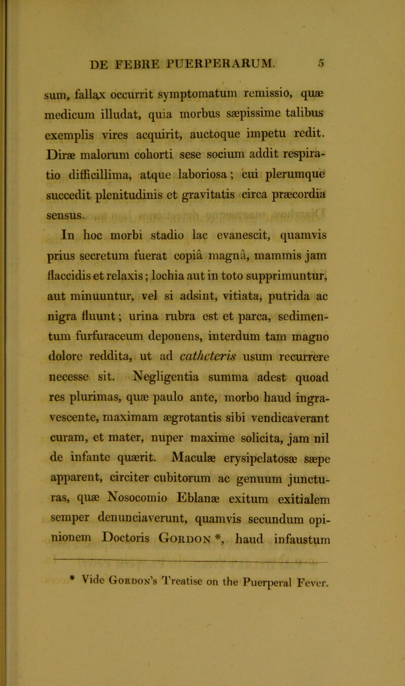 sum, fallax occurrit symptomatum remissio, quae medicum illudat, quia morbus saepissime talibus exemplis vires acquirit, auctoque impetu redit. Dirae malorum cohorti sese socium addit respira- tio difficillima, atque laboriosa; cui plerumque succedit plenitudinis et gravitatis circa praecordia sensus. In hoc morbi stadio lac evanescit, quamvis prius secretum fuerat copia magna, mammis jam flaccidis et relaxis; lochia aut in toto supprimuntur, aut minuuntur, vel si adsint, vitiata, putrida ac nigra fluunt; urina rubra est et parca, sedimen- tum furfuraceum deponens, interdum tam magno dolore reddita, ut ad catheteris usum recurrere necesse sit. Negligentia summa adest quoad res plurimas, quae paulo ante, morbo haud ingra- vescente, maximam aegrotantis sibi vendicaverant curam, et mater, nuper maxime solicita, jam nil de infante quaerit. Maculae erysipelatosae saepe apparent, circiter cubitorum ac genuum junctu- ras, quae Nosocomio Eblanae exitum exitialem semper denunciaverunt, quamvis secundum opi- nionem Doctoris Gordon*, haud infaustum * Vide Gtordon s 1 reatisc on the Puerperal Fever.