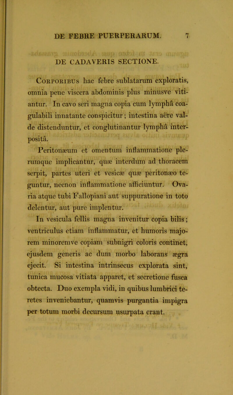 DE CADAVERIS SECTIONE. Corporibus hac febre sublatarum exploratis, omnia peue viscera abdominis plus minusve viti- antur. In cavo seri magna copia cum lympha coa- gulabili innatante conspicitur; intestina aere val- de distenduntur, et conglutinantur lympha inter- posita. Peritonaeum et omentum inflammatione ple- rumque implicantur, quae interdum ad thoracem serpit, partes uteri et vesicae quae peritonaeo te- guntur, necnon inflammatione afficiuntur. Ova- ria atque tubiFallopiani aut suppuratione in toto delentur, aut pure implentur. In vesicula fellis magua invenitur copia bilis; ventriculus etiam inflammatur, et humoris majo- rem minoremve copiam subnigri coloris continet, ejusdem generis ac dum morbo laborans aegra ejecit. Si intestina intrinsecus explorata sint, tunica mucosa vitiata apparet, et secretione fusca obtecta. Duo exempla vidi, in quibus lumbrici te- retes inveniebantur, quamvis purgantia impigra per totum morbi decursum usurpata erant.