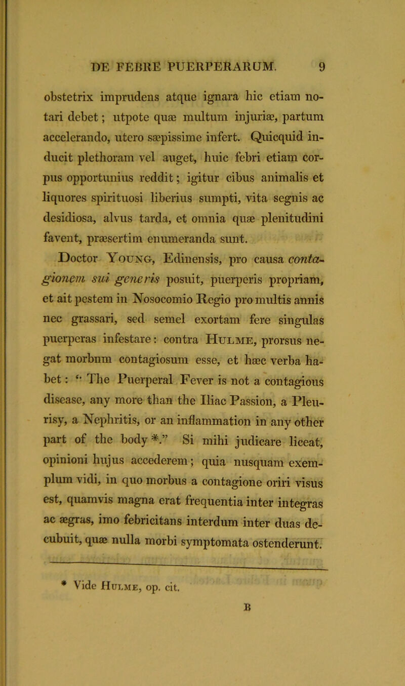 obstetrix imprudens atque ignara hic etiam no- tari debet; utpote quas multum injurias, partum accelerando, utero saepissime infert. Quicquid in- ducit plethoram vel auget, huic febri etiam cor- pus opportunius reddit; igitur cibus animalis et liquores spirituosi liberius sumpti, vita segnis ac desidiosa, alvus tarda, et omnia quae plenitudini favent, prassertim enumeranda sunt. Doctor Young, Edinensis, pro causa conta- gionem sui generis posuit, puerperis propriam, et ait pestem in Nosocomio Regio pro multis annis nec grassari, sed semel exortam fere singulas puerperas infestare: contra Hulme, prorsus ne- gat morbnm contagiosum esse, et haec verba ha- bet : The Puerperal Fever is not a contagious disease, any more than the Iliae Passion, a Pleu- risy, a Nephritis, or an inflammation in any other part of the body Si mihi judicare liceat, opinioni hujus accederem; quia nusquam exem- plum vidi, in quo morbus a contagione oriri visus est, quamvis magna erat frequentia inter integras ac aegras, imo febricitans interdum inter duas de- cubuit, quae nulla morbi symptomata ostenderunt. * Vide Hulme, op. cit. B