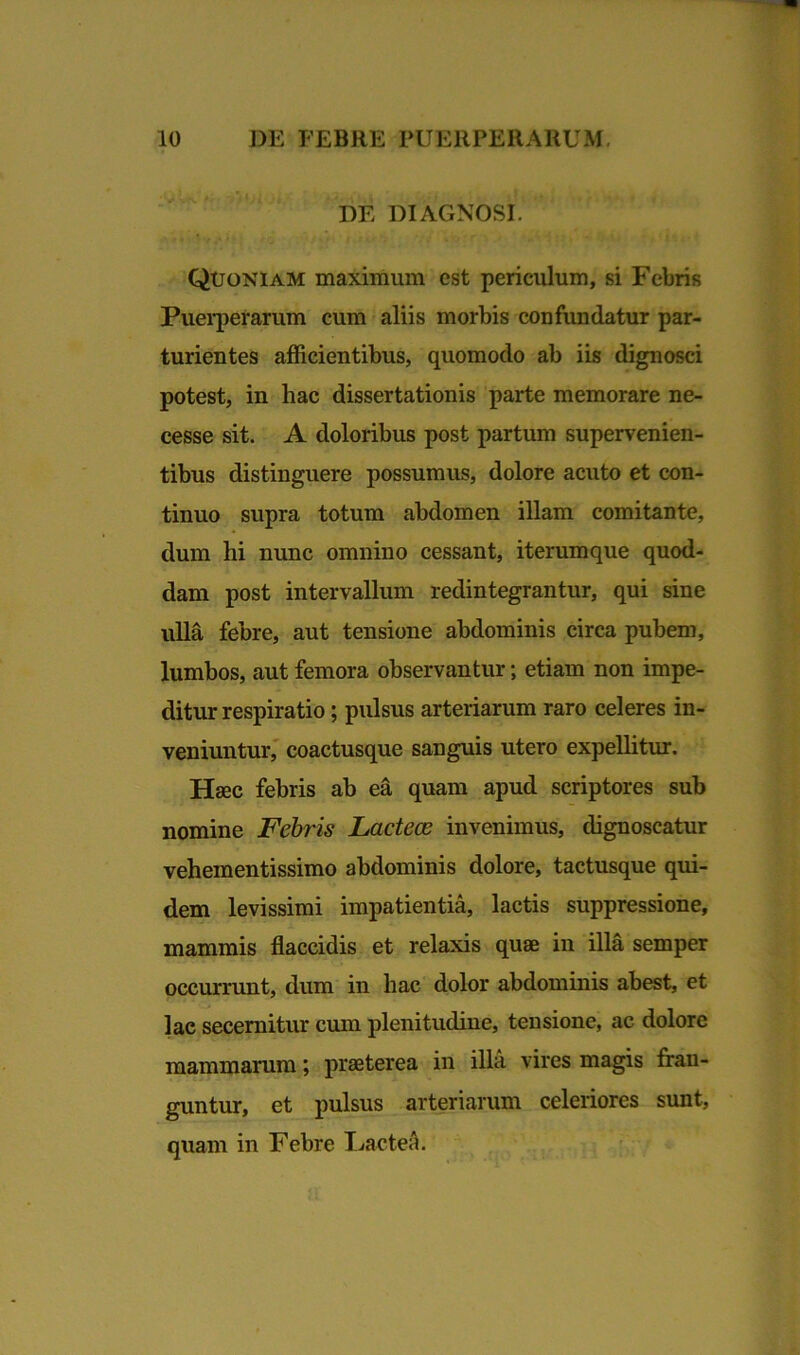 DE DIAGNOSI. Quoniam maximum est periculum, si Febris Puei*perarum cum aliis morbis confundatur par- turientes afficientibus, quomodo ab iis dignosci potest, in hac dissertationis parte memorare ne- cesse sit. A doloribus post partum supervenien- tibus distinguere possumus, dolore acuto et con- tinuo supra totum abdomen illam comitante, dum hi nunc omnino cessant, iterumque quod- dam post intervallum redintegrantur, qui sine ulla febre, aut tensione abdominis circa pubem, lumbos, aut femora observantur; etiam non impe- ditur respiratio; pulsus arteriarum raro celeres in- veniuntur, coactusque sanguis utero expellitur. Haec febris ab ea quam apud scriptores sub nomine Febris Lactecc invenimus, dignoscatur vehementissimo abdominis dolore, tactusque qui- dem levissimi impatientia, lactis suppressione, mammis flaccidis et relaxis quae in illa semper occurrunt, dum in hac dolor abdominis abest, et lac secernitur cum plenitudine, tensione, ac dolore mammarum; praeterea in illa vires magis fran- guntur, et pulsus arteriarum celeriores sunt, quam in Febre I jacte A.