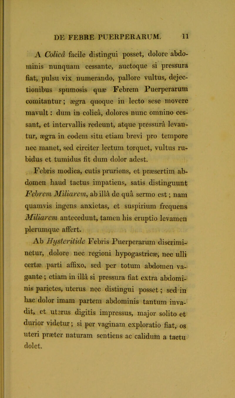 A Colica facile distingui posset, dolore abdo- minis nunquam cessante, auctoque si pressura fiat, pulsu vix numerando, pallore vultus, dejec- tionibus spumosis quae Febrem Puerperarum comitantur; aegra quoque in lecto sese movere mavult: dum in colica, dolores nunc omnino ces- sant, et intervallis redeunt, atque pressura levan- tur, aegra in eodem situ etiam brevi pro tempore nec manet, sed circiter lectum torquet, vultus ru- bidus et tumidus fit dum dolor adest. Febris modica, cutis pruriens, et praesertim ab- domen haud tactus impatiens, satis distinguunt Febrem Miliarem, ab illa, de qua sermo est; nam quamvis ingens anxietas, et suspirium frequens Miliarem antecedunt, tamen his eruptio levamen plerumque affert. Ab Hysteritide Febris Puerperarum discrimi- netur, dolore nec regioni hypogastricas, nec ulli certae parti affixo, sed per totum abdomen va- gante ; etiam in illa si pressura fiat extra abdomi- nis parietes, uterus nec distingui posset; sed in hac dolor imam partem abdominis tantum inva- dit, et uterus digitis impressus, major solito et durior videtur; si per vaginam exploratio fiat, os uteri praeter naturam sentiens ac calidum a tactu dolet.