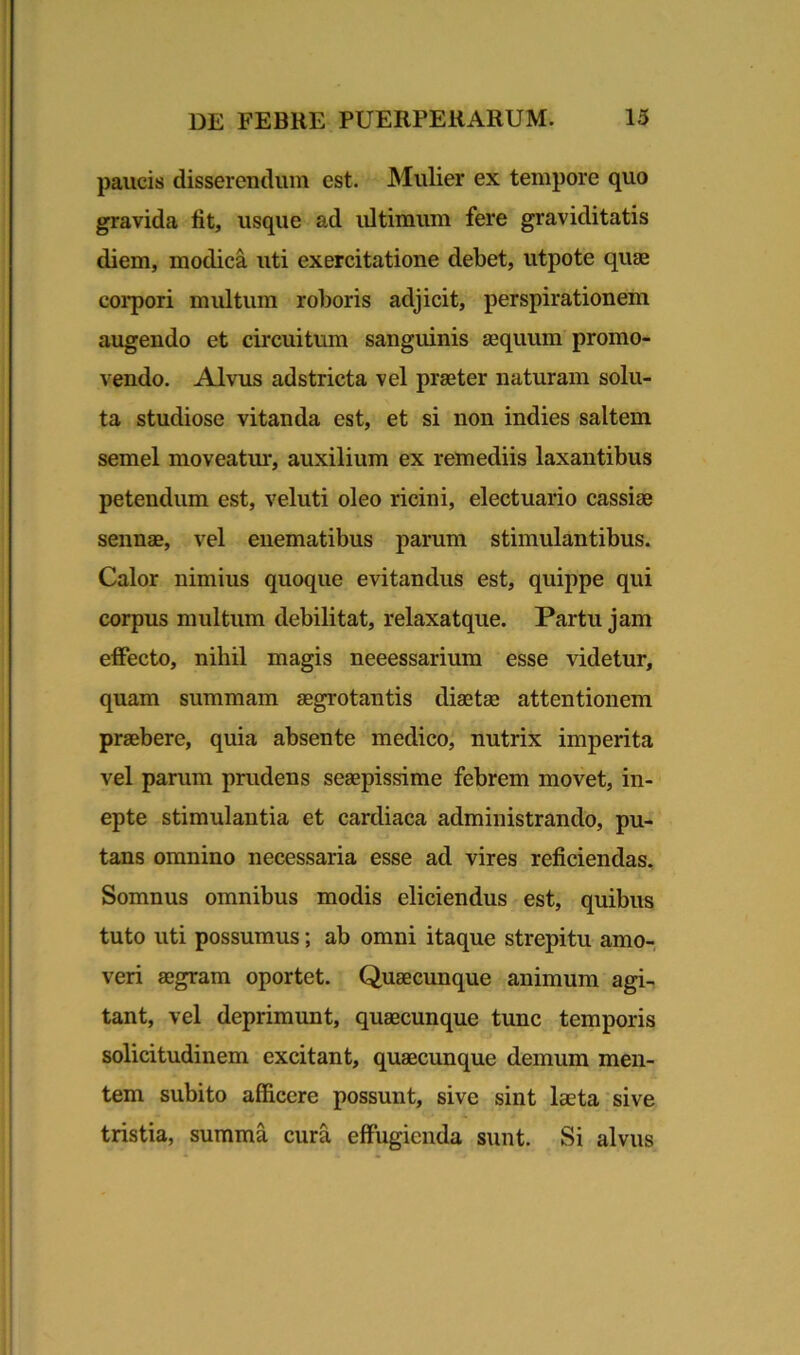 paucis disserendum est. Mulier ex tempore quo gravida fit, usque ad ultimum fere graviditatis diem, modica uti exercitatione debet, utpote quae corpori multum roboris adjicit, perspirationem augendo et circuitum sanguinis aequum promo- vendo. Alvus adstricta vel praeter naturam solu- ta studiose vitanda est, et si non indies saltem semel moveatur, auxilium ex remediis laxantibus petendum est, veluti oleo ricini, electuario cassiae sennae, vel enematibus parum stimulantibus. Calor nimius quoque evitandus est, quippe qui corpus multum debilitat, relaxatque. Partu jam effecto, nihil magis neeessarium esse videtur, quam summam aegrotantis diaetae attentionem praebere, quia absente medico, nutrix imperita vel parum prudens seaepissime febrem movet, in- epte stimulantia et cardiaca administrando, pu- tans omnino necessaria esse ad vires reficiendas. Somnus omnibus modis eliciendus est, quibus tuto uti possumus; ab omni itaque strepitu amo- veri aegram oportet. Quaecunque animum agi- tant, vel deprimunt, quaecunque tunc temporis solicitudinem excitant, quaecunque demum men- tem subito afficere possunt, sive sint laeta sive tristia, summa cura effugienda sunt. Si alvus