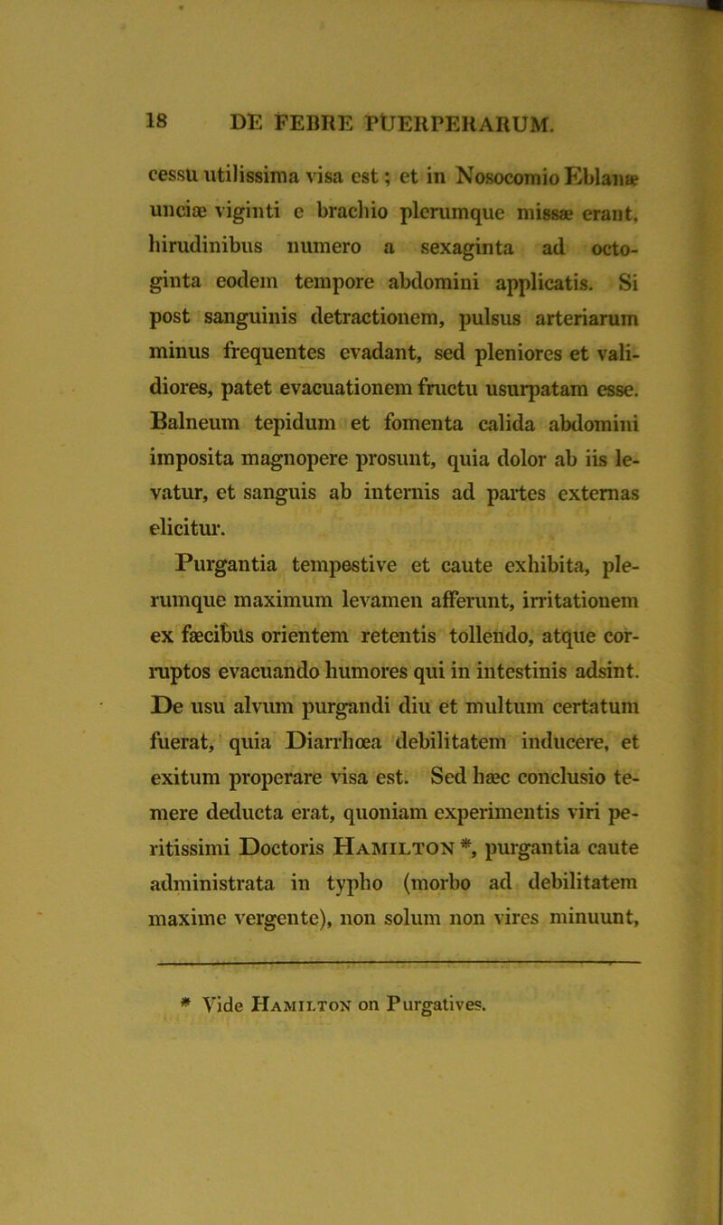 cessu utilissima visa est; et in Nosocomio Eblan* unciae viginti e brachio plerumque missae erant, hirudinibus numero a sexaginta ad octo- ginta eodem tempore abdomini applicatis. Si post sanguinis detractionem, pulsus arteriarum minus frequentes evadant, sed pleniores et vali- diores, patet evacuationem fructu usurpatam esse. Balneum tepidum et fomenta calida abdomini imposita magnopere prosunt, quia dolor ab iis le- vatur, et sanguis ab internis ad partes externas elicitur. Purgantia tempestive et caute exhibita, ple- rumque maximum levamen afferunt, irritationem ex faecibus orientem retentis tollendo, atque cor- ruptos evacuando humores qui in intestinis adsint. De usu alvum purgandi diu et multum certatum fuerat, quia Diarrhoea debilitatem inducere, et exitum properare visa est. Sed haec conclusio te- mere deducta erat, quoniam experimentis viri pe- ritissimi Doctoris Hamilton *, purgantia caute administrata in typho (morbo ad debilitatem maxime vergente), non solum non vires minuunt, * Vide Hamilton on Purgatives.