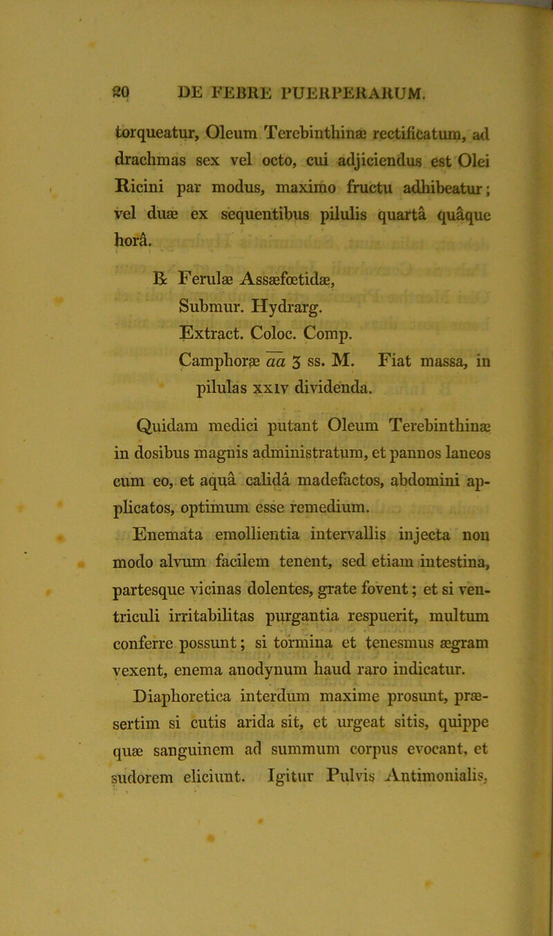 torqueatur, Oleum Terebinthinae rectificatum, atl drachmas sex vel octo, cui adjiciendus est Olei Ricini par modus, maximo fructu adhibeatur; vel duae ex sequentibus pilulis quarta quaque hora. Bc Ferulae Assaefoetidae, Submur. Hydrarg. Extract. Coloc. Comp. Camphorae aa 3 ss. M. Fiat massa, in pilulas xxiv dividenda. Quidam medici putant Oleum Terebinthinae in dosibus magnis administratum, et pannos laneos cum eo, et aqua calida madefactos, abdomini ap- plicatos, optimum esse remedium. Enemata emollientia intervallis injecta non modo alvum facilem tenent, sed etiam intestina, partesque vicinas dolentes, grate fovent; et si ven- triculi irritabilitas purgantia respuerit, multum conferre possunt; si tormina et tenesmus aegram vexent, enema anodynum haud raro indicatur. Diaphoretica interdum maxime prosunt, prae- sertim si cutis arida sit, et urgeat sitis, quippe quae sanguinem ad summum corpus evocant, et sudorem eliciunt. Igitur Pulvis Antimonialis,