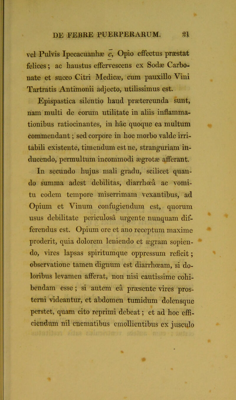 vel Pulvis Ipecacuanhae c, Opio effectus praestat felices; ac haustus effervescens ex Sodae Carbo- nate et succo Citri Medicae, cum pauxillo Vini Tartratis Antimonii adjecto, utilissimus est. Epispastica silentio haud praetereunda sunt, nam multi de eorum utilitate in aliis inflamma- tionibus ratiocinantes, in hac quoque ea multum commendant; sed corpore in hoc morbo valde irri- tabili existente, timendum est ne, stranguriam in- ducendo, permultum incommodi aegrotae afferant. In secundo hujus mali gradu, scilicet quan- do summa adest debilitas, diarrhoea ac vomi- tu eodem tempore miserrimam vexantibus, ad Opium et Vinum confugiendum est, quorum usus debilitate periculosa urgente nunquam dif- ferendus est. Opium ore et ano receptum maxime proderit, quia dolorem leniendo et aegram sopien- do, vires lapsas spiritumque oppressum reficit; observatione tamen dignum est diarrhoeam, si do- loribus levamen afferat, non nisi cautissime cohi- bendam esse; si autem ea praesente vires pros- terni videantur, et abdomen tumidum dolensque perstet, quam cito reprimi debeat; et ad hoc effi- ciendum nil enematibus emollientibus ex jusculo