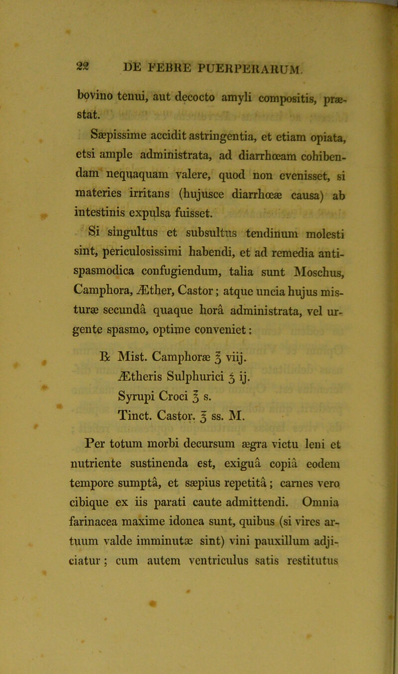bovino tenui, aut decocto amyli compositis, prae- stat. Saepissime accidit astringentia, et etiam opiata, etsi ample administrata, ad diarrhoeam cohiben- dam nequaquam valere, quod non evenisset, si materies irritans (hujusce diarrhoeae causa) ab intestinis expulsa fuisset. Si singultus et subsultus tendinum molesti sint, periculosissimi habendi, et ad remedia anti- spasmodica confugiendum, talia sunt Moschus, Camphora, -Ether, Castor; atque uncia hujus mis- turae secunda quaque hora administrata, vel ur- gente spasmo, optime conveniet; Be Mist. Camphorae ^ viij. JEtheris Sulphurici 5 ij. Syrupi Croci 3 s. Tinct. Castor. 5 ss. M. Per totum morbi decursum aegra victu leni et nutriente sustinenda est, exigua copia eodem tempore sumpta, et saepius repetita; carnes vero cibique ex iis parati caute admittendi. Omnia farinacea maxime idonea sunt, quibus (si vires ar- tuum valde imminutae sint) vini pauxillum adji- ciatur ; cum autem ventriculus satis restitutus