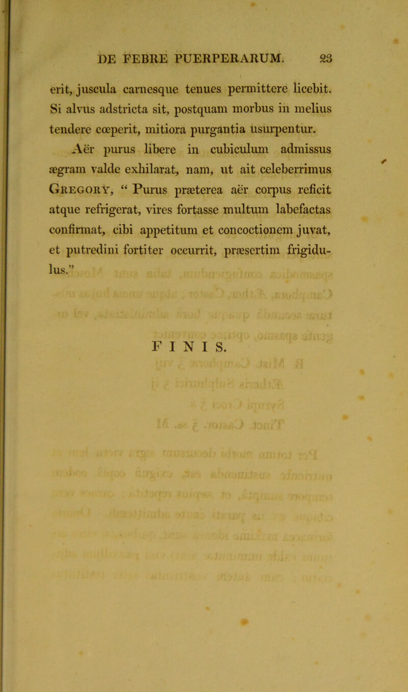 erit, juscula carnesque tenues permittere licebit. Si alvus adstricta sit, postquam morbus iri melius tendere coeperit, mitiora purgantia usurpentur. Aer purus libere in cubiculum admissus aegram valde exhilarat, nam, ut ait celeberrimus Gregory, “ Purus praeterea aer corpus reficit atque refrigerat, vires fortasse multum labefactas confirmat, cibi appetitum et concoctionem juvat, et putredini fortiter occurrit, praesertim frigidu- lus.” FINIS.