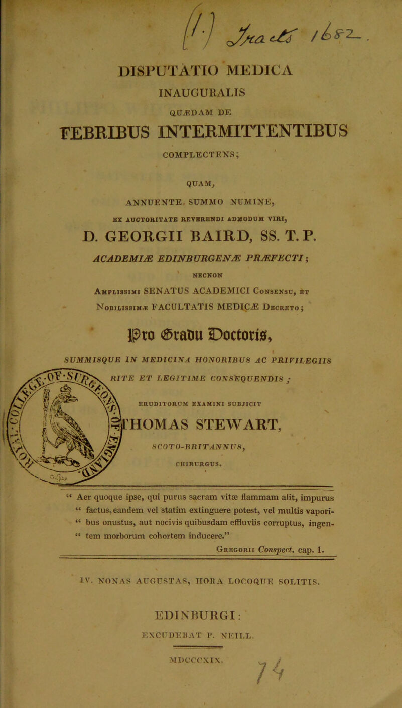 DISPUTATIO MEDICA INAUCUItALIS QUADAM DE FEBRIBUS INTERMITTENTIBUS complectens; QUAM, ANNUENTE. SUMMO NUMINE, EX AUCTORITATE REVERENDI ADMODUM VIRI, D. GEORGII BAIRD, SS. T. P. ACADEMIM EDINBURGENJE PROFECTI; NECNON Amplissimi SENATUS ACADEMICI Consensu, et Nobilissimae FACULTATIS MEDICjE Decreto; Pro ®tanu SDoctoria, SUMMISQUE IN MEDICINA HONORIBUS AC PRIVILEGIIS “ Aer quoque ipse, qui purus sacram vitae flammam alit, impurus “ factus, eandem vel statim extinguere potest, vel multis vapori- “ bus onustus, aut nocivis quibusdam effluviis corruptus, ingen- “ tem morborum cohortem inducere.” Gregorii Conspect. cap. 1. IV. NONAS AUGUSTAS, HORA LOCOQUE SOLITIS. EDINBURGI: EXCUDEBAT P. NKILL. MDCOOXIX.