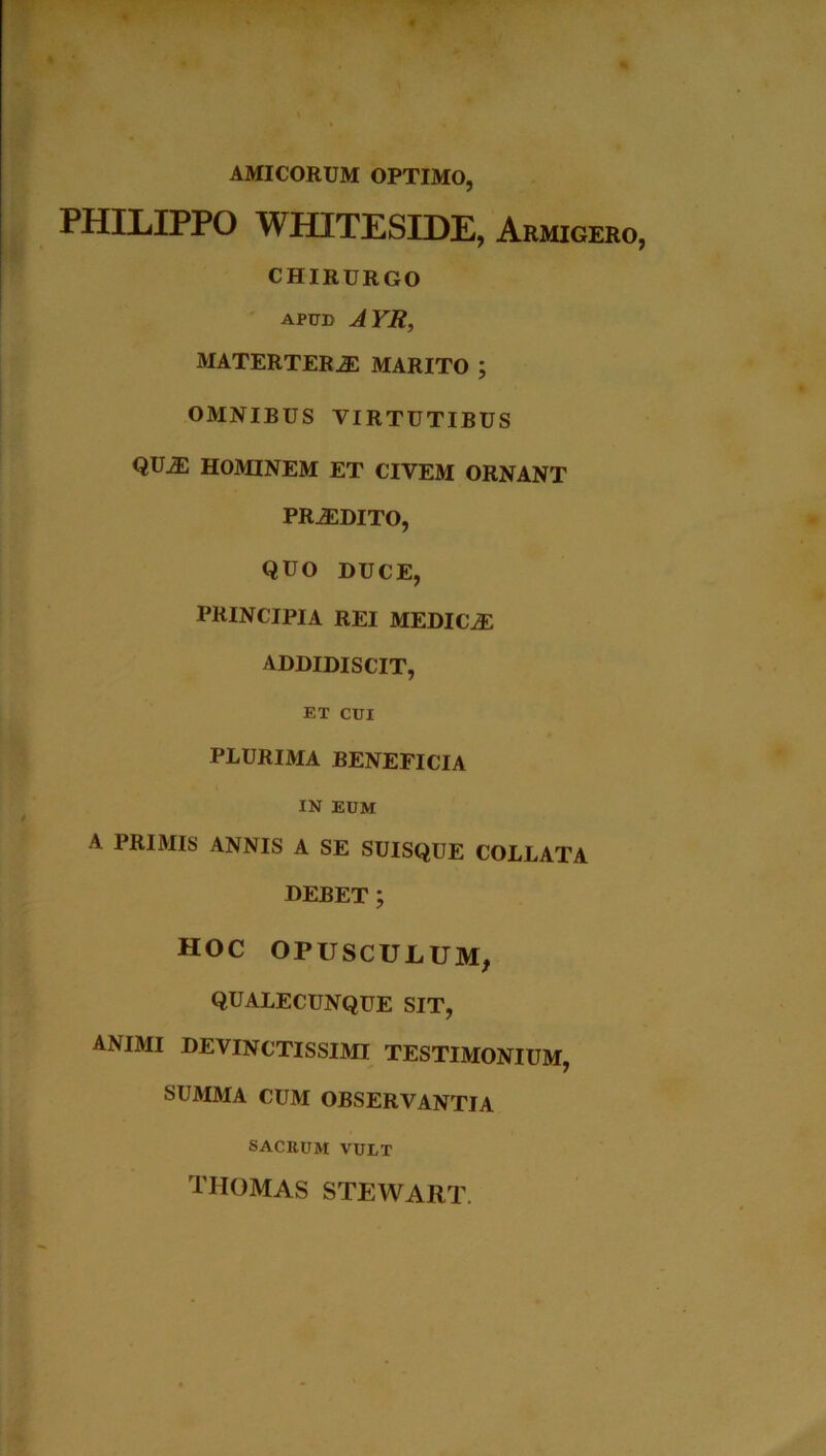 AMICORUM OPTIMO, PHILIPPO WHITESIDE, Armigero, CHIRURGO apud AYR, MATERTERAE MARITO ; OMNIBUS VIRTUTIBUS QU^l HOMINEM ET CIVEM ORNANT PRiEDITO, QUO DUCE, PRINCIPIA REI MEDIC2E ADDIDISCIT, ET CUI PLURIMA BENEFICIA IN EUM A PRIMIS ANNIS A SE SUISQUE COLLATA DEBET ; HOC OPUSCULUM, QUALECUNQUE SIT, ANIMI DEVINCTISSIMI TESTIMONIUM, SUMMA CUM OBSERVANTIA SACRUM VULT thomas stewart.