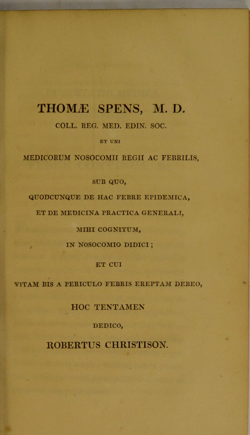 THOMiE SPENS, M. D. COLL. REG. MED. EDIN. SOC. ET UNI MEDICORUM NOSOCOMII REGII AC FEBRILIS, SUB QUO, QUODCUNQUE DE HAC FEBRE EPIDEMICA, ET DE MEDICINA PRACTICA GENERALI, MIHI COGNITUM, IN NOSOCOMIO DIDICI ; ET CUI VITAM BIS A PERICULO FEBRIS EREPTAM DEBEO, HOC TENTAMEN DEDICO, ROBERTUS CHRISTISON.