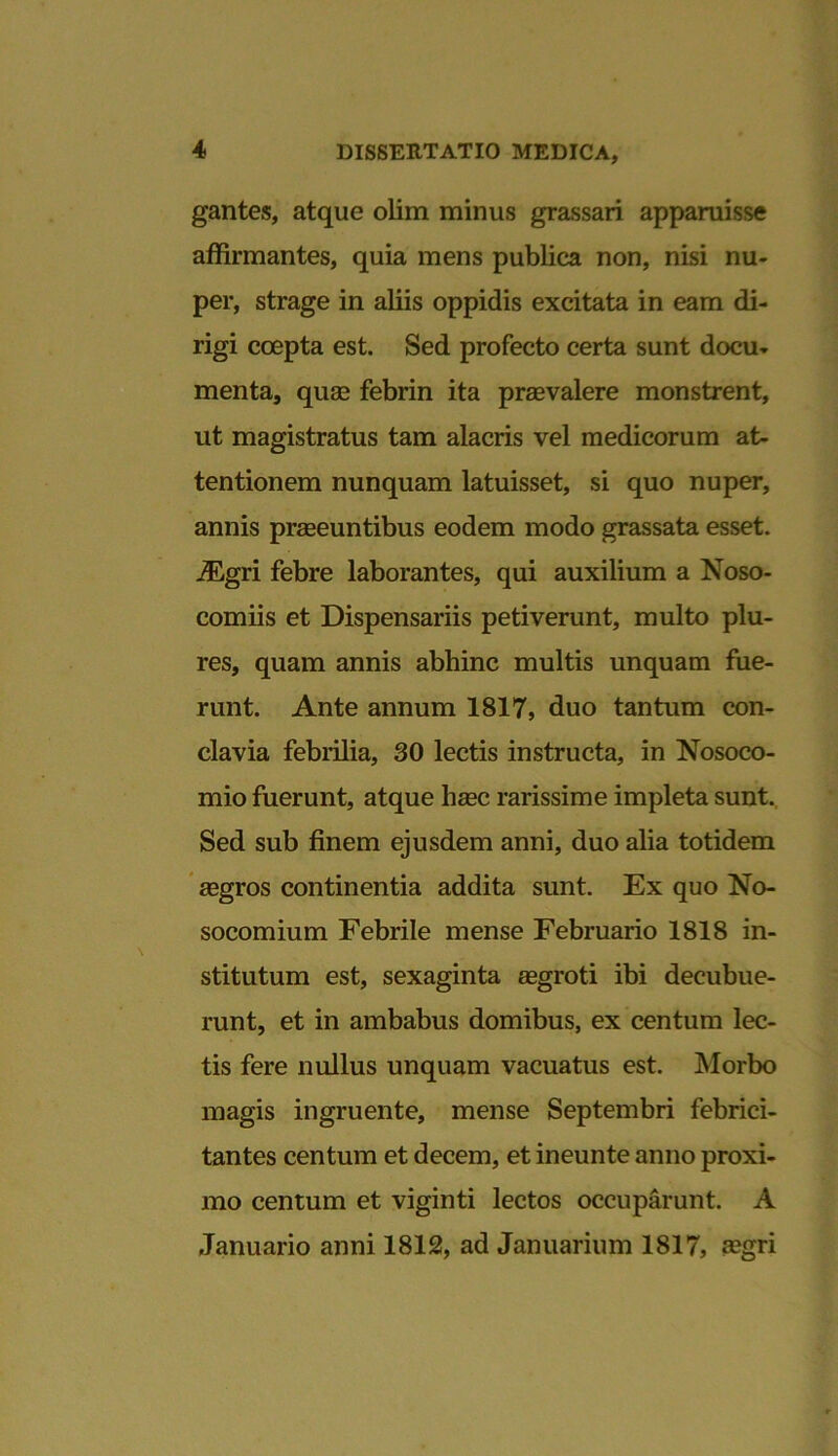 gantes, atque olim minus grassari apparuisse affirmantes, quia mens publica non, nisi nu- per, strage in aliis oppidis excitata in eam di- rigi coepta est. Sed profecto certa sunt docu- menta, quae febrin ita praevalere monstrent, ut magistratus tam alacris vel medicorum at- tentionem nunquam latuisset, si quo nuper, annis praeeuntibus eodem modo grassata esset. iEgri febre laborantes, qui auxilium a Noso- comiis et Dispensariis petiverunt, multo plu- res, quam annis abhinc multis unquam fue- runt. Ante annum 1817, duo tantum con- clavia febrilia, 30 lectis instructa, in Nosoco- mio fuerunt, atque haec rarissime impleta sunt. Sed sub finem ejusdem anni, duo alia totidem aegros continentia addita sunt. Ex quo No- socomium Febrile mense Februario 1818 in- stitutum est, sexaginta aegroti ibi decubue- runt, et in ambabus domibus, ex centum lec- tis fere nullus unquam vacuatus est. Morbo magis ingruente, mense Septembri febrici- tantes centum et decem, et ineunte anno proxi- mo centum et viginti lectos occuparunt. A Januario anni 1812, ad Januarium 1817, a?gri