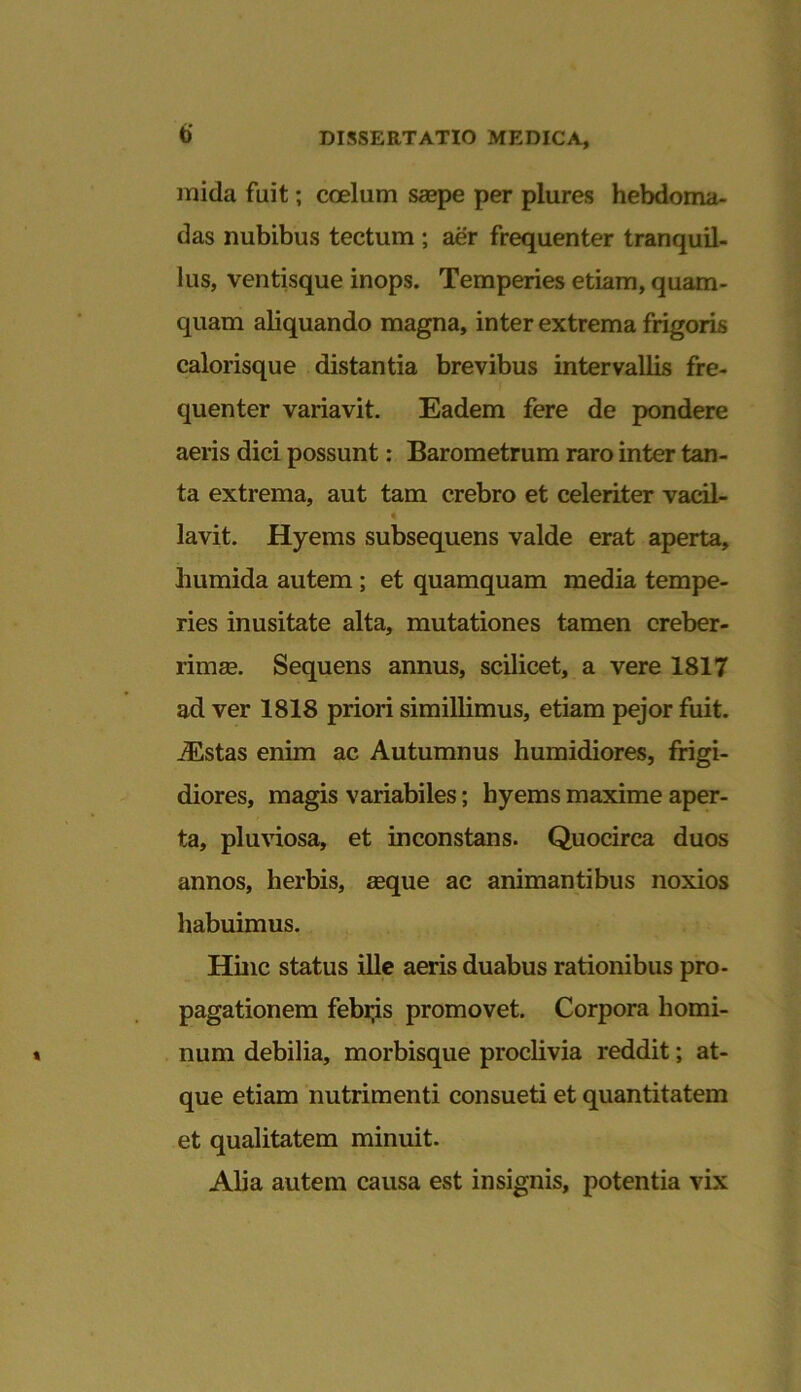 mida fuit; coelum saepe per plures hebdoma- das nubibus tectum ; aer frequenter tranquil- lus, ventisque inops. Temperies etiam, quam- quam aliquando magna, inter extrema frigoris calorisque distantia brevibus intervallis fre- quenter variavit. Eadem fere de pondere aeris dici possunt: Barometrum raro inter tan- ta extrema, aut tam crebro et celeriter vacil- lavit. Hyems subsequens valde erat aperta, humida autem; et quamquam media tempe- ries inusitate alta, mutationes tamen creber- rimas. Sequens annus, scilicet, a vere 1817 ad ver 1818 priori simillimus, etiam pejor fuit. JEstas enim ac Autumnus humidiores, frigi- diores, magis variabiles; hyems maxime aper- ta, pluviosa, et inconstans. Quocirca duos annos, herbis, asque ac animantibus noxios habuimus. Hinc status ille aeris duabus rationibus pro- pagationem febris promovet. Corpora homi- num debilia, morbisque proclivia reddit; at- que etiam nutrimenti consueti et quantitatem et qualitatem minuit. Alia autem causa est insignis, potentia vix