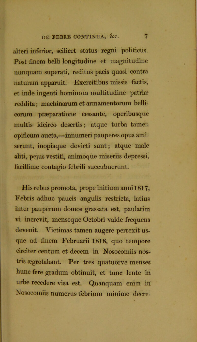 alteri inferior, scilicet status regni politicus. Post finem belli longitudine et magnitudine nunquam superati, reditus pacis quasi contra naturam apparuit. Exercitibus missis factis, et inde ingenti hominum multitudine patriae reddita; machinarum et armamentorum belli- corum praeparatione cessante, operibusque multis idcirco desertis; atque turba tamen opificum aucta,—innumeri pauperes opus ami- serunt, inopiaque devicti sunt; atque male aliti, pejus vestiti, animoque miseriis depressi, facillime contagio febrili succubuerunt. His rebus promota, prope initium anni 1817, Febris adhuc paucis angulis restricta, latius inter pauperum domos grassata est, paulatim vi increvit, menseque Octobri valde frequens devenit. Victimas tamen augere perrexit us- que ad finem Februarii 1818, quo tempore circiter centum et decem in Nosocomiis nos- tris aegrotabant. Per tres quatuorve menses hunc fere gradum obtinuit, et tunc lente in urbe recedere visa est. Quanquam enim in Nosocomiis numerus febrium minime decre-