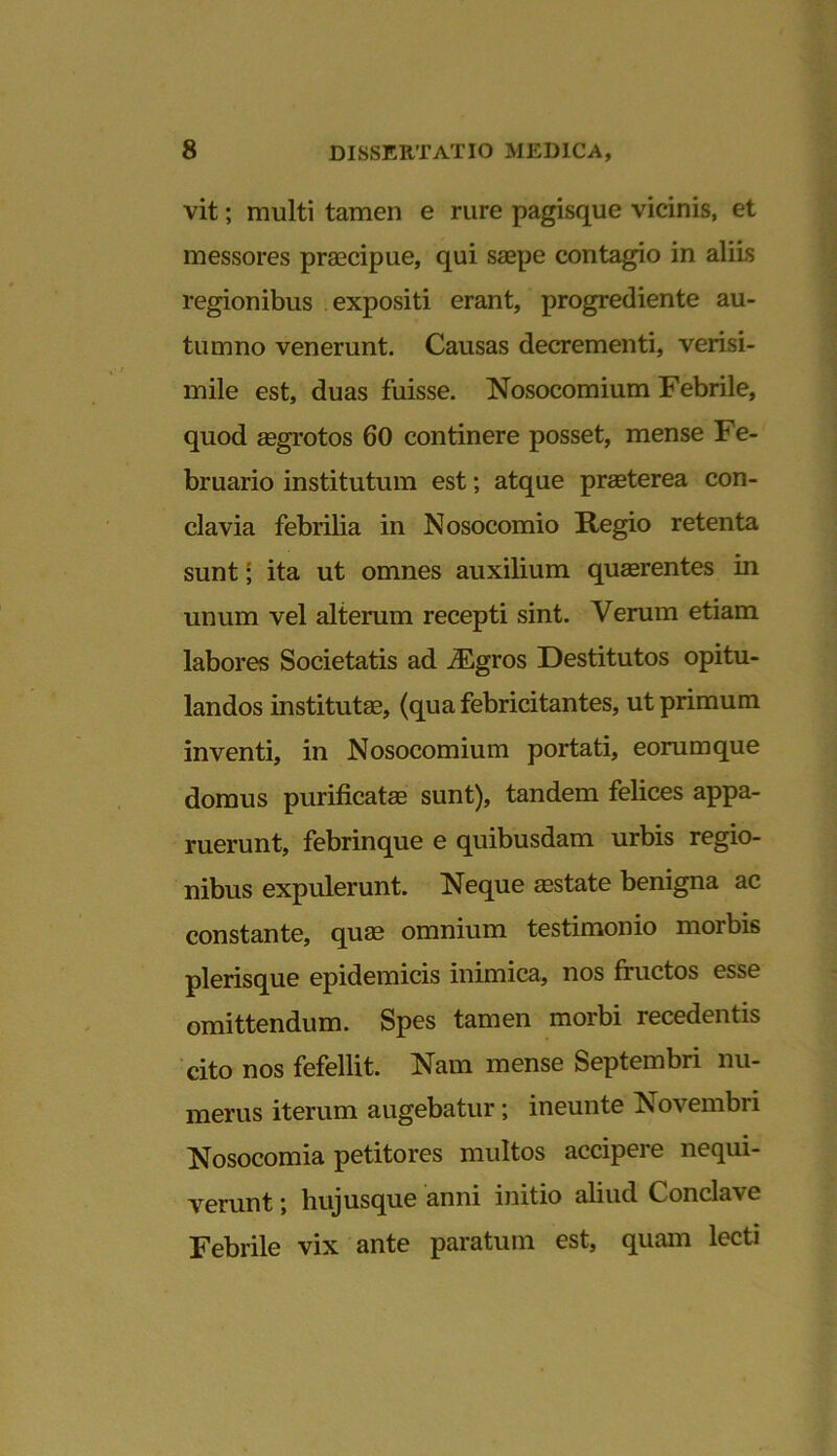 vit; multi tamen e rure pagisque vicinis, et messores praecipue, qui saepe contagio in aliis regionibus expositi erant, progrediente au- tumno venerunt. Causas decrementi, verisi- mile est, duas fuisse. Nosocomium Febrile, quod aegrotos 60 continere posset, mense Fe- bruario institutum est; atque praeterea con- clavia febrilia in Nosocomio Regio retenta sunt; ita ut omnes auxilium quaerentes in unum vel alterum recepti sint. Verum etiam labores Societatis ad iEgros Destitutos opitu- landos institutae, (qua febricitantes, ut primum inventi, in Nosocomium portati, eorumque domus purificatae sunt), tandem felices appa- ruerunt, febrinque e quibusdam urbis regio- nibus expulerunt. Neque aestate benigna ac constante, quae omnium testimonio morbis plerisque epidemicis inimica, nos fructos esse omittendum. Spes tamen morbi recedentis cito nos fefellit. Nam mense Septembri nu- merus iterum augebatur; ineunte Novembri Nosocomia petitores multos accipere nequi- verunt ; hujusque anni initio aliud Conclave Febrile vix ante paratum est, quam lecti