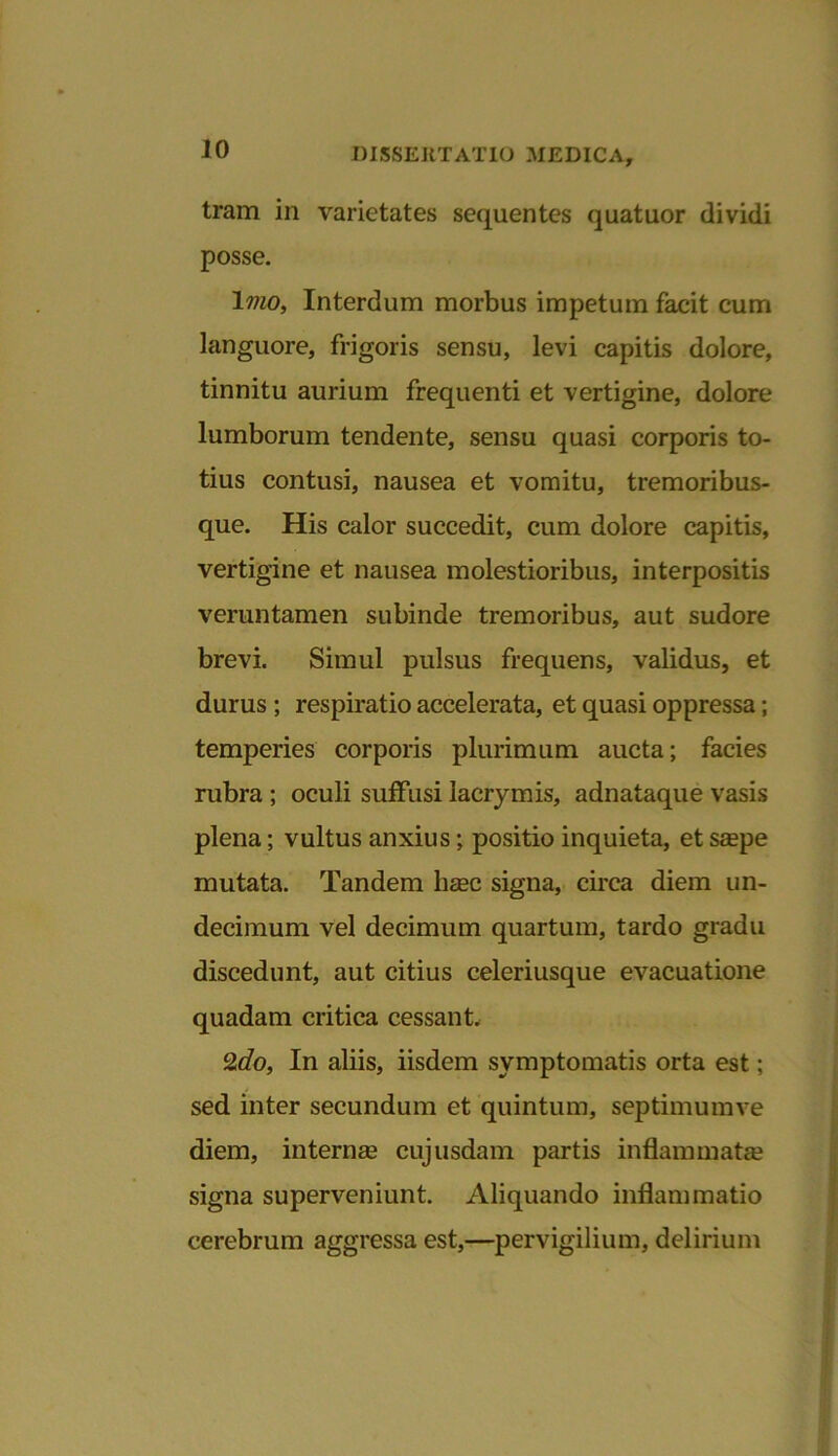 tram in varietates sequentes quatuor dividi posse. Imo, Interdum morbus impetum facit cum languore, frigoris sensu, levi capitis dolore, tinnitu aurium frequenti et vertigine, dolore lumborum tendente, sensu quasi corporis to- tius contusi, nausea et vomitu, tremoribus- que. His calor succedit, cum dolore capitis, vertigine et nausea molestioribus, interpositis veruntamen subinde tremoribus, aut sudore brevi. Simul pulsus frequens, validus, et durus ; respiratio accelerata, et quasi oppressa; temperies corporis plurimum aucta; facies rubra; oculi suffusi lacrymis, adnataque vasis plena; vultus anxius; positio inquieta, et smpe mutata. Tandem Iiebc signa, circa diem un- decimum vel decimum quartum, tardo gradu discedunt, aut citius celeriusque evacuatione quadam critica cessant. 2c?o, In aliis, iisdem symptomatis orta est; sed inter secundum et quintum, septimumve diem, interna* cujusdam partis inflammata? signa superveniunt. Aliquando inflammatio cerebrum aggressa est,—pervigilium, delirium