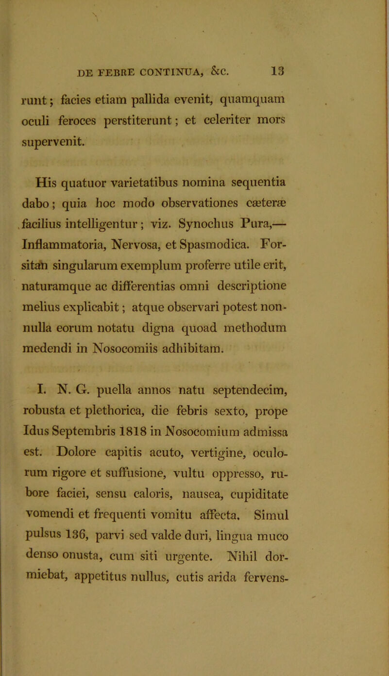 runt; facies etiam pallida evenit, quamquam oculi feroces perstiterunt; et celeriter mors supervenit. His quatuor varietatibus nomina sequentia dabo; quia hoc modo observationes ceeterae facilius intelligentur; viz. Synochus Pura,— Inflammatoria, Nervosa, et Spasmodica. For- sitan singularum exemplum proferre utile erit, naturamque ac differentias omni descriptione melius explicabit; atque observari potest non - nulla eorum notatu digna quoad methodum medendi in Nosocomiis adhibitam. I. N. G. puella annos natu septendecim, robusta et plethorica, die febris sexto, prope Idus Septembris 1818 in Nosocomium admissa est. Dolore capitis acuto, vertigine, oculo- rum rigore et suffusione, vultu oppresso, ru- bore faciei, sensu caloris, nausea, cupiditate vomendi et frequenti vomitu affecta. Simul pulsus 136, parvi sed valde duri, lingua muco denso onusta, cum siti urgente. Nihil dor- miebat, appetitus nullus, cutis arida fervens-