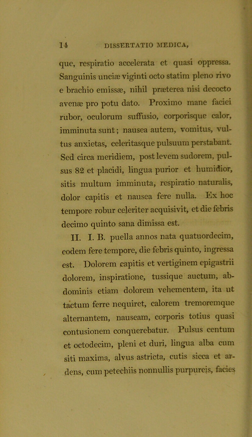 que, respiratio accelerata et quasi oppressa. Sanguinis uncias viginti octo statim pleno rivo e brachio emissas, nihil praeterea nisi decocto avenas pro potu dato. Proximo mane faciei rubor, oculorum suffusio, corporisque calor, imminuta sunt; nausea autem, vomitus, vul- tus anxietas, celeritasque pulsuum perstabant. Sed circa meridiem, post levem sudorem, pul- sus 82 et placidi, lingua purior et humidior, sitis multum imminuta, respiratio naturalis, dolor capitis et nausea fere nulla. Ex hoc tempore robur celeriter acquisivit, et die febris decimo quinto sana dimissa est. II. I. B. puella annos nata quatuordecim, eodem fere tempore, die febris quinto, ingressa est. Dolorem capitis et vertiginem epigastrii dolorem, inspiratione, tussique auctum, ab- dominis etiam dolorem vehementem, ita ut tactum ferre nequiret, calorem tremoremque alternantem, nauseam, corporis totius quasi contusionem conquerebatur. Pulsus centum et octodecim, pleni et duri, lingua alba cum siti maxima, alvus astricta, cutis sicca et ar- dens, cum petechiis nonnullis purpureis, facies