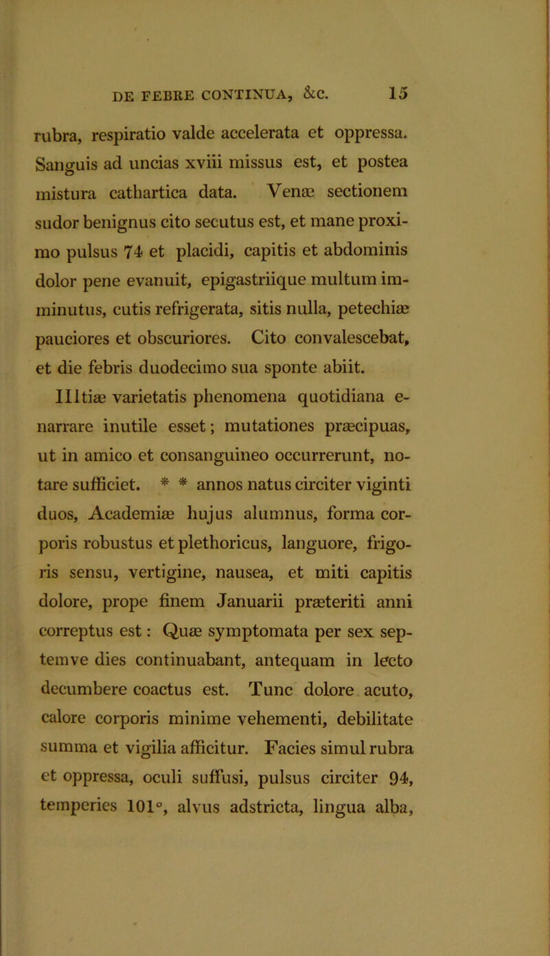 rubra, respiratio valde accelerata et oppressa. Sanguis ad uncias xviii missus est, et postea mistura cathartica data. Venas sectionem sudor benignus cito secutus est, et mane proxi- mo pulsus 74 et placidi, capitis et abdominis dolor pene evanuit, epigastriique multum im- minutus, cutis refrigerata, sitis nulla, petechiae pauciores et obscuriores. Cito convalescebat, et die febris duodecimo sua sponte abiit. Illtia? varietatis phenomena quotidiana e- narrare inutile esset; mutationes preecipuas, ut in amico et consanguineo occurrerunt, no- tare sufficiet. * * annos natus circiter viginti duos, Academiae hujus alumnus, forma cor- poris robustus et plethoricus, languore, frigo- ris sensu, vertigine, nausea, et miti capitis dolore, prope finem Januarii prasteriti anni correptus est: Quas symptomata per sex sep- temve dies continuabant, antequam in lecto decumbere coactus est. Tunc dolore acuto, calore corporis minime vehementi, debilitate summa et vigilia afficitur. Facies simul rubra et oppressa, oculi suffusi, pulsus circiter 94, temperies 101°, alvus adstricta, lingua alba,