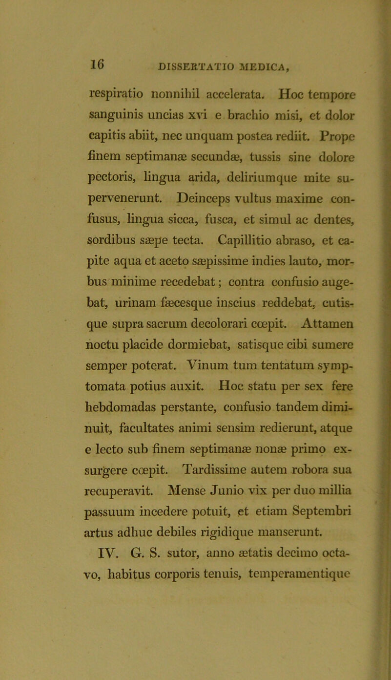 respiratio nonnihil accelerata. Hoc tempore sanguinis uncias xvi e brachio misi, et dolor capitis abiit, nec unquam postea rediit. Prope finem septimanas secundas, tussis sine dolore pectoris, lingua arida, deliriumque mite su- pervenerunt. Deinceps vultus maxime con- fusus, lingua sicca, fusca, et simul ac dentes, sordibus saepe tecta. Capillitio abraso, et ca- pite aqua et aceto saspissime indies lauto, mor- bus minime recedebat; contra confusio auge- bat, urinam fascesque inscius reddebat, cutis- que supra sacrum decolorari coepit. Attamen noctu placide dormiebat, satisque cibi sumere semper poterat. Vinum tum tentatum symp- tomata potius auxit. Hoc statu per sex fere hebdomadas perstante, confusio tandem dimi- nuit, facultates animi sensim redierunt, atque e lecto sub finem septimanas nonas primo ex- surgere coepit. Tardissime autem robora sua recuperavit. Mense Junio vix per duo millia passuum incedere potuit, et etiam Septembri artus adhuc debiles rigidique manserunt. IV. G. S. sutor, anno astatis decimo octa- vo, habitus corporis tenuis, temperamentique