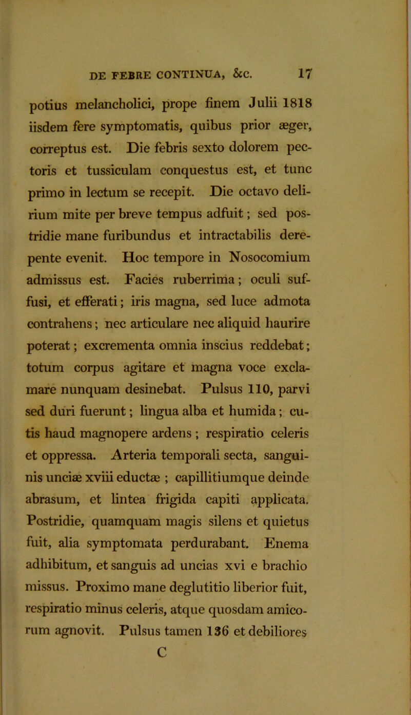 potius melancholici, prope finem Julii 1818 iisdem fere symptomatis, quibus prior aeger, correptus est. Die febris sexto dolorem pec- toris et tussiculam conquestus est, et tunc primo in lectum se recepit. Die octavo deli- rium mite per breve tempus adfuit; sed pos- tridie mane furibundus et intractabilis dere- pente evenit. Hoc tempore in Nosocomium admissus est. Facies ruberrima; oculi suf- fusi, et efferati; iris magna, sed luce admota contrahens; nec articulare nec aliquid haurire poterat; excrementa omnia inscius reddebat; totum corpus agitare et magna voce excla- mare nunquam desinebat. Pulsus 110, parvi sed duri fuerunt; lingua alba et humida; cu- tis haud magnopere ardens ; respiratio celeris et oppressa. Arteria temporali secta, sangui- nis unciae xviii educte ; capillitiumque deinde abrasum, et lintea frigida capiti applicata. Postridie, quamquam magis silens et quietus fuit, alia symptomata perdurabant. Enema adhibitum, et sanguis ad uncias xvi e brachio missus. Proximo mane deglutitio liberior fuit, respiratio minus celeris, atque quosdam amico- rum agnovit. Pulsus tamen 136 et debiliores C