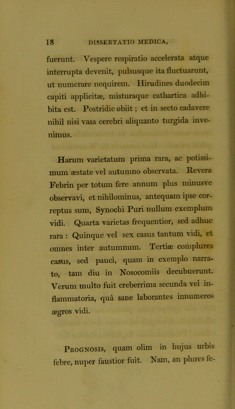 fuerunt. Vespere respiratio accelerata atque interrupta devenit, pulsusque ita fluctuarunt, ut numerare nequirem. Hirudines duodecim capiti applicitas, misturaque cathartica adhi- bita est. Postridie obiit; et in secto cadavere nihil nisi vasa cerebri aliquanto turgida inve- nimus. Harum varietatum prima rara, ac potissi- mum aestate vel autumno observata. Revera Febrin per totum fere annum plus minusve observavi, et nihilominus, antequam ipse cor- reptus sum, Synochi Puri nullum exemplum vidi. Quarta varietas frequentior, sed adhuc rara : Quinque vel sex casus tantum vidi, et omnes inter autumnum. Tertis complures casus, sed pauci, quam in exemplo narra- to, tam diu in Nosocomiis decubuerunt. Verum multo fuit creberrima secunda vel in- flammatoria, qua sane laborantes innumeros aegros vidi. Prognosis, quam olim in hujus urbis febre, nuper faustior fuit. Nam, an plures fc-