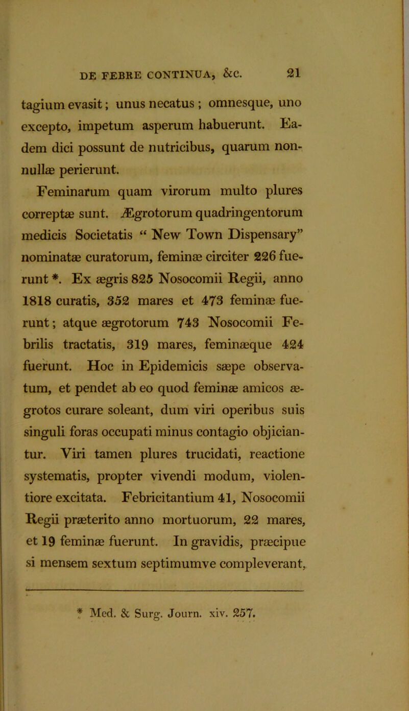 tagium evasit; unus necatus; omnesque, uno excepto, impetum asperum habuerunt. Ea- dem dici possunt de nutricibus, quarum non- nulla* perierunt. Feminarum quam virorum multo plures correpte sunt. ^Egrotorum quadringentorum medicis Societatis “ New Town Dispensary” nominatae curatorum, feminae circiter 226 fue- runt *. Ex aegris 825 Nosocomii Regii, anno 1818 curatis, 352 mares et 473 feminae fue- runt; atque aegrotorum 743 Nosocomii Fe- brilis tractatis, 319 mares, feminaeque 424 fuerunt. Hoc in Epidemicis saepe observa- tum, et pendet ab eo quod feminae amicos ae- grotos curare soleant, dum viri operibus suis singuli foras occupati minus contagio objician- tur. Viri tamen plures trucidati, reactione systematis, propter vivendi modum, violen- tiore excitata. Febricitantium 41, Nosocomii Regii praeterito anno mortuorum, 22 mares, et 19 feminae fuerunt. In gravidis, praecipue si mensem sextum septimumve compleverant, * Mcd. & Surg. Journ. xiv. 257.